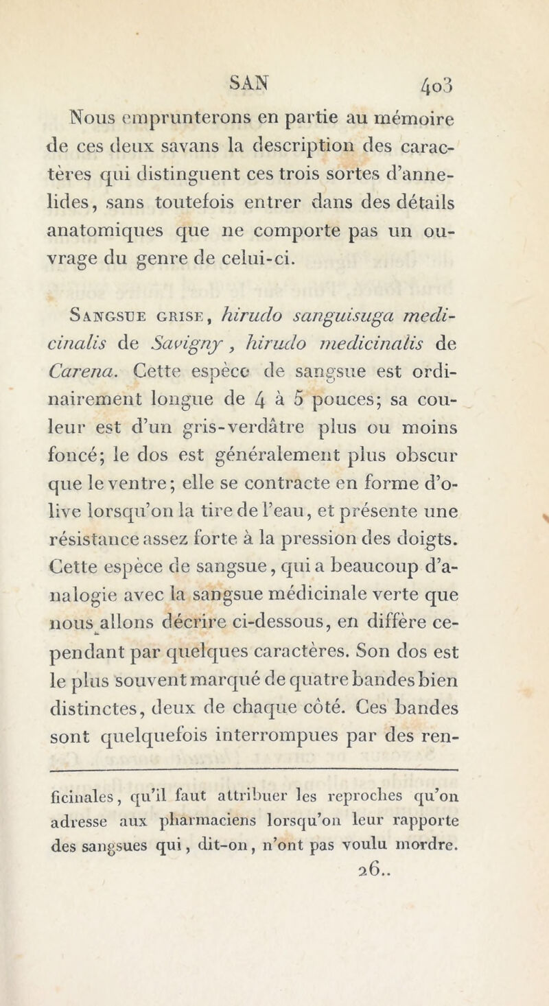 Nous emprunterons en partie au mémoire de ces deux savans la description des carac- tères qui distinguent ces trois sortes d’anne- lides, sans toutefois entrer dans des détails anatomiques que 11e comporte pas un ou- vrage du genre de celui-ci. Sangsue grise, hiruclo sanguisuga medi- cinalis de Savigny, hirudo medicindlis de Caréna. Cette espèce de sangsue est ordi- nairement longue de 4 à 5 pouces; sa cou- leur est d’un gris-verdâtre plus ou moins foncé; le dos est généralement plus obscur que le ventre; elle se contracte en forme d’o- live lorsqu’on la tire de l’eau, et présente une résistance assez forte à la pression des doigts. Cette espèce de sangsue, qui a beaucoup d’a- nalogie avec la sangsue médicinale verte que nous allons décrire ci-dessous, en diffère ce- pendant par quelques caractères. Son dos est le plus souvent marqué de quatre bandes bien distinctes, deux de chaque côté. Ces bandes sont quelquefois interrompues par des ren- ficinales, qu’il faut attribuer les reproches qu’on adresse aux pharmaciens lorsqu’on leur rapporte des sangsues qui, dit-on, n’ont pas voulu mordre. 26..