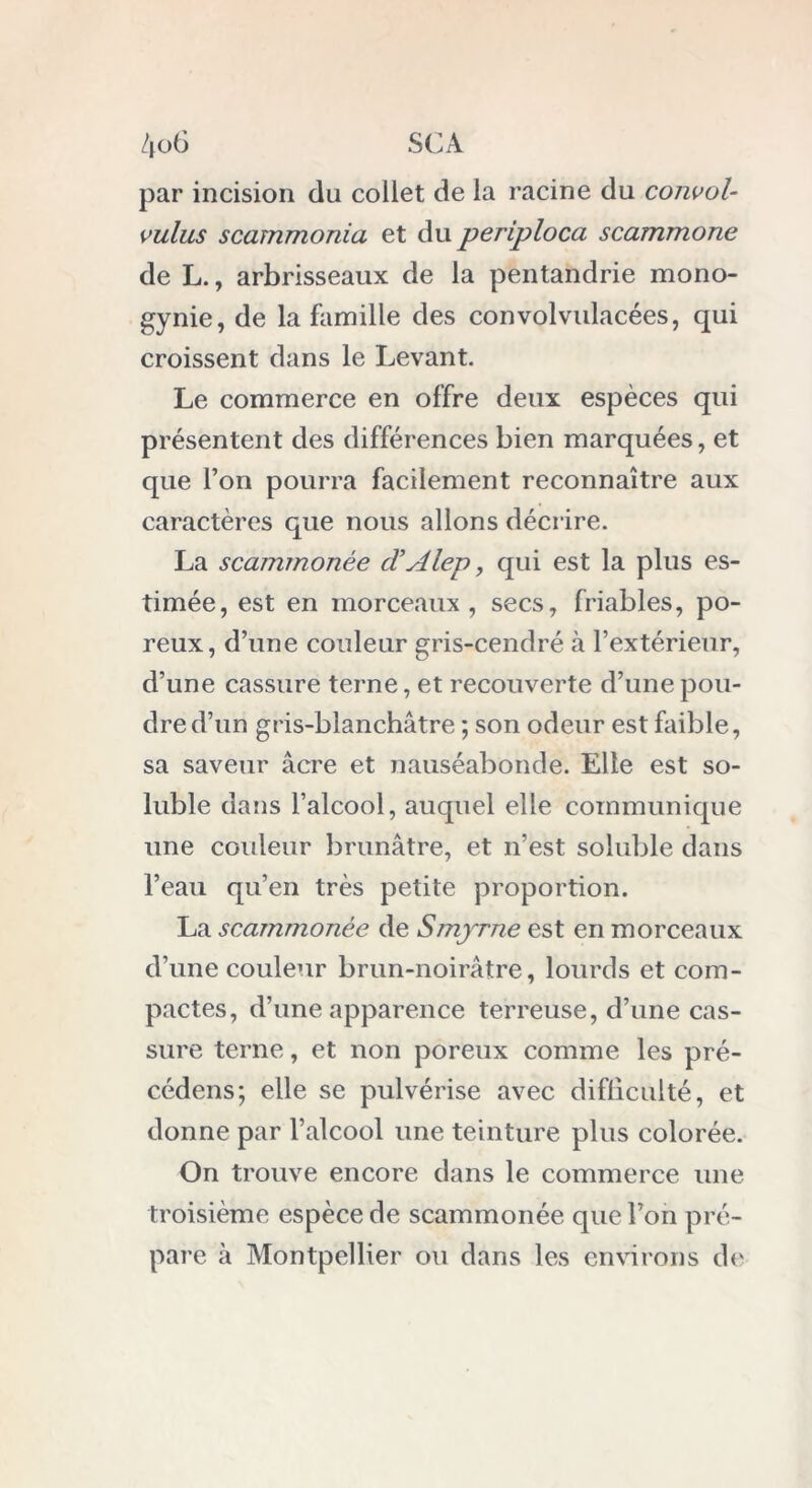 par incision du collet de la racine du convol- vulus scarnmonia et du periploca scammone de L., arbrisseaux de la pentandrie mono- gynie, de la famille des convolvulacées, qui croissent dans le Levant. Le commerce en offre deux espèces qui présentent des différences bien marquées, et que l’on pourra facilement reconnaître aux caractères que nous allons décrire. La scammonée cVAlep, qui est la plus es- timée, est en morceaux , secs, friables, po- reux, d’une couleur gris-cendré à l’extérieur, d’une cassure terne, et recouverte d’une pou- dre d’un gris-blanchâtre ; son odeur est faible, sa saveur âcre et nauséabonde. Elle est so- luble dans l’alcool, auquel elle communique une couleur brunâtre, et n’est soluble dans l’eau qu’en très petite proportion. La scammonée de Smyrne est en morceaux d’une couleur brun-noirâtre, lourds et com- pactes, d’une apparence terreuse, d’une cas- sure terne, et non poreux comme les pré- cédens; elle se pulvérise avec difficulté, et donne par l’alcool une teinture plus colorée. On trouve encore dans le commerce une troisième espèce de scammonée que l’on pré- pare à Montpellier ou dans les environs de