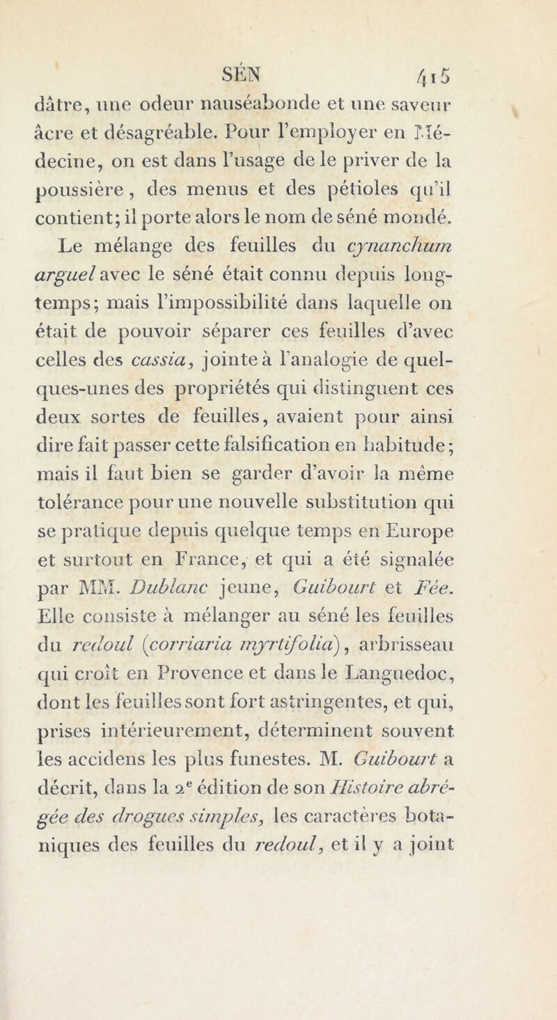dâtre, une odeur nauséabonde et une saveur âcre et désagréable. Pour l’employer en Mé- decine, on est dans l’usage de le priver de la poussière , des menus et des pétioles qu’il contient; il porte alors le nom de séné mondé. Le mélange des feuilles du cynanchum arguel avec le séné était connu depuis long- temps; mais l’impossibilité dans laquelle on était de pouvoir séparer ces feuilles d’avec celles des cassia, jointe à l’analogie de quel- ques-unes des propriétés qui distinguent ces deux sortes de feuilles, avaient pour ainsi dire fait passer cette falsification en habitude ; mais il faut bien se garder d’avoir la même tolérance pour une nouvelle substitution qui se pratique depuis quelque temps en Europe et surtout en France, et qui a été signalée par MM. Dublanc jeune, Gnibourt et Fée. Elle consiste à mélanger au séné les feuilles du redoul (corriaria myrtifolid), arbrisseau qui croît en Provence et dans le Languedoc, dont les feuilles sont fort astringentes, et qui, prises intérieurement, déterminent souvent les accidens les plus funestes. M. Guibourt a décrit, dans la 2 e édition de son Histoire abré- gée des drogues simples, les caractères bota- niques des feuilles du redoul, et il y a joint
