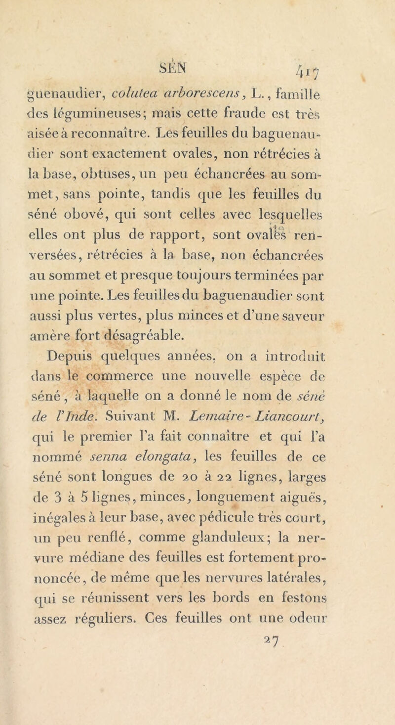 SÊN [y i rj giienaudier, colutea arborescens, L., famille •des légumineuses; mais cette fraude est très aisée à reconnaître. Les feuilles du baguenau- dier sont exactement ovales, non rétrécies à la base, obtuses, un peu échancrées au som- met, sans pointe, tandis que les feuilles du séné obové, qui sont celles avec lesquelles elles ont plus de rapport, sont ovalës ren- versées, rétrécies à la base, non échancrées au sommet et presque toujours terminées par iine pointe. Les feuilles du baguenaudier sont aussi plus vertes, plus minces et d’une saveur amère fort désagréable. Depuis quelques années, on a introduit dans le commerce une nouvelle espèce de séné, à laquelle on a donné le nom de séné de l’Inde. Suivant M. Lemaire - Liancourt, qui le premier l’a fait connaître et qui l’a nommé senna elongata, les feuilles de ce séné sont longues de 20 à 22 lignes, larges de 3 à 5 lignes, minces, longuement aiguës, inégales à leur base, avec pédicule très court, un peu renflé, comme glanduleux; la ner- vure médiane des feuilles est fortement pro- noncée, de même que les nervures latérales, qui se réunissent vers les bords en festons assez réguliers. Ces feuilles ont une odeur 27