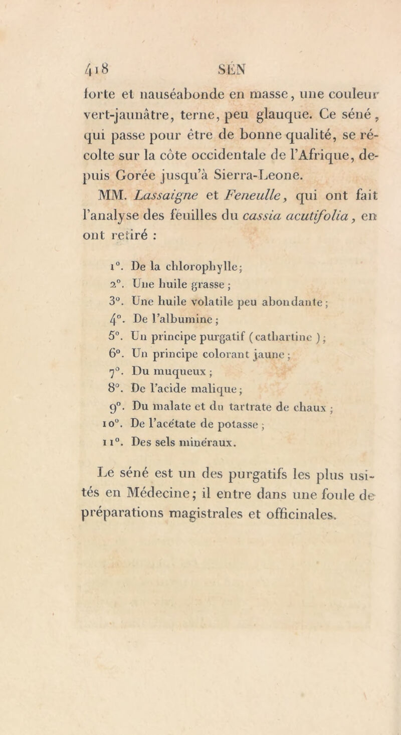 forte et nauséabonde en masse, une couleur vert-jaunâtre, terne, peu glauque. Ce séné, qui passe pour être de bonne qualité, se ré- colte sur la côte occidentale de l’Afrique, de- puis Corée jusqu’à Sierra-Leone. MM. Lassaigne et Feneulle, qui ont fait l’analyse des feuilles du cassia acutifolia, en ont retiré : i°. De la chlorophylle; 2°. Due huile grasse ; 3°. Une huile volatile peu abondante; 4°. De l’albumine ; 5°. Un principe purgatif (cathartinc ); 6°. Un principe colorant jaune ; rj°. Du muqueux ; 8°. De l’acide malique; 9°. Du malate et du tartrate de chaux ; io°. De l’acétate de potasse ; 11°. Des sels minéraux. Le séné est un des purgatifs les plus usi- tés en Médecine; il entre dans une foule de préparations magistrales et officinales.
