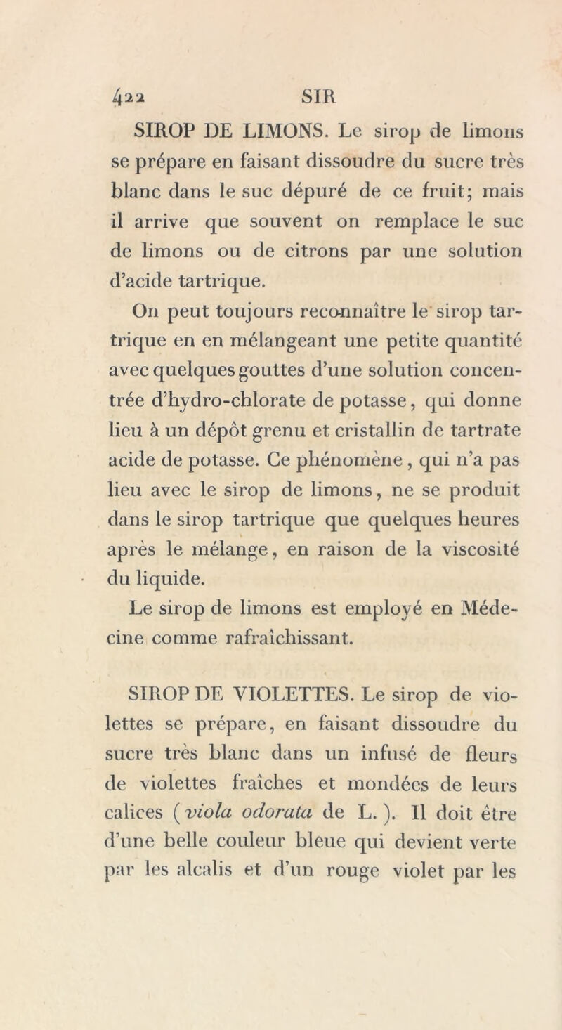 SIROP DE LIMONS. Le sirop de limons se prépare en faisant dissoudre du sucre très blanc dans le suc dépuré de ce fruit; mais il arrive que souvent on remplace le suc de limons ou de citrons par une solution d’acide tartrique. On peut toujours reconnaître le sirop tar- trique en en mélangeant une petite quantité avec quelques gouttes d’une solution concen- trée d’hydro-chlorate de potasse, qui donne lieu à un dépôt grenu et cristallin de tartrate acide de potasse. Ce phénomène , qui n’a pas lieu avec le sirop de limons, ne se produit dans le sirop tartrique que quelques heures après le mélange, en raison de la viscosité du liquide. Le sirop de limons est employé en Méde- cine comme rafraîchissant. SIROP DE VIOLETTES. Le sirop de vio- lettes se prépare, en faisant dissoudre du sucre très blanc dans un infusé de fleurs de violettes fraîches et mondées de leurs calices ( viola odoi'ata de L. ). Il doit être d’une belle couleur bleue qui devient verte par les alcalis et d’un rouge violet par les