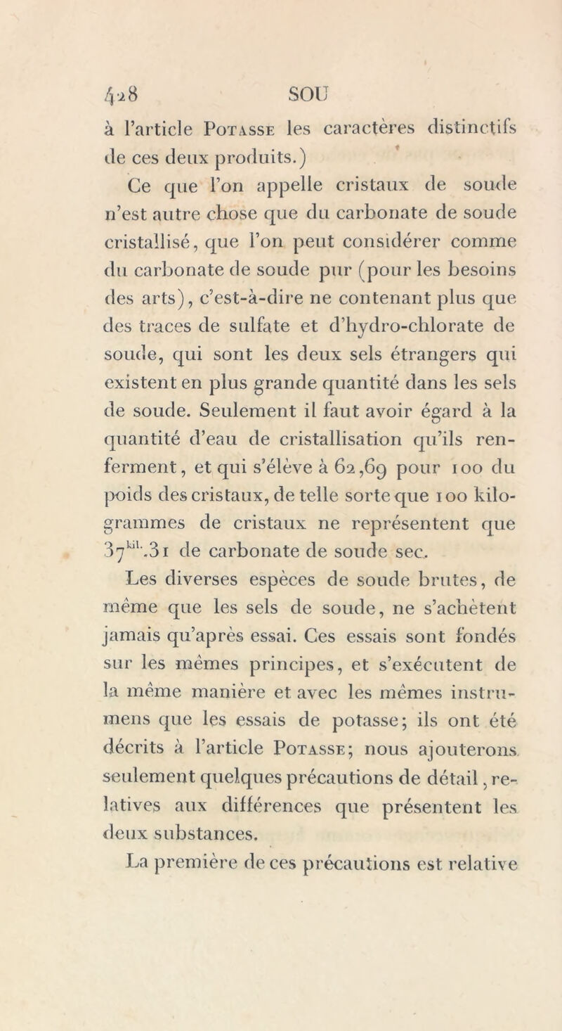 à l’article Potasse les caractères distinctifs île ces deux produits.) Ce que l’on appelle cristaux de soude n’est autre chose que du carbonate de soude cristallisé, que l’on peut considérer comme du carbonate de soude pur (pour les besoins des arts), c’est-à-dire ne contenant plus que des traces de sulfate et d’hydro-chlorate de soude, qui sont les deux sels étrangers qui existent en plus grande quantité dans les sels de soude. Seulement il faut avoir égard à la quantité d’eau de cristallisation qu’ils ren- ferment, et qui s’élève à 62,69 pour 100 du poids des cristaux, de telle sorte que 100 kilo- grammes de cristaux ne représentent que 37^'.31 de carbonate de soude sec. Les diverses espèces de soude brutes, de même que les sels de soude, ne s’achètent jamais qu’après essai. Ces essais sont fondés sur les memes principes, et s’exécutent de la meme manière et avec les mêmes instru- mens que les essais de potasse; ils ont été décrits à l’article Potasse; nous ajouterons seulement quelques précautions de détail, re- latives aux différences que présentent les deux substances. La première de ces précautions est relative