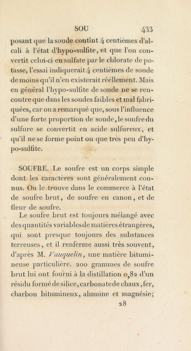 posant que la soude contînt 4 centièmes d’al- cali à l’état d’hypo-sulfite, et que l’on con- vertit celui-ci en sulfate parle chlorate de po- tasse, l’essai indiquerait 4 centièmes de soude de moins qu’il n’en existerait rééllement. Mais en général Fhypo-sulfite de soude ne se ren- contre que dans les soudes faibles et mal fabri- quées, car on a remarqué que, sous l’influence d’une forte proportion de soude, le soufre du sulfure se convertit en acide sulfureux, et qu’il ne se forme point ou que très peu d’hy- po-sulfite. SOUFRE. Le soufre est un corps simple dont les caractères sont généralement con- nus. On le trouve dans le commerce à l’état de soufre brut, de soufre en canon, et de fleur de soufre. Le soufre brut est toujours méiangé avec des quantités variablesde matières étrangères, qui sont presque toujours des substances terreuses, et il renferme aussi très souvent, d’après M. Vauquelin, une matière bitumi- neuse particulière. 200 grammes de soufre brut lui ont fourni à la distillation 0^82 d’un résidu formé de silice, carbonatede chaux,fer, charbon bitumineux, alumine et magnésie; 28