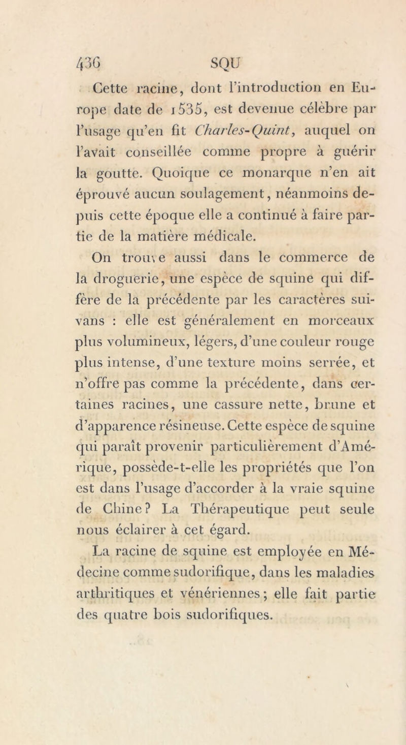 Cette racine, dont l’introduction en Eu- rope date de 1535, est devenue célèbre par l’usage qu’en fit Charles-Quint, auquel on l’avait conseillée comme propre à guérir la goutte. Quoique ce monarque n’en ait éprouvé aucun soulagement, néanmoins de- puis cette époque elle a continué à faire par- tie de la matière médicale. On trou\ e aussi dans le commerce de la droguerie, une espèce de squine qui dif- fère de la précédente par les caractères sui- vans : elle est généralement en morceaux plus volumineux, légers, d’une couleur rouge plus intense, d’une texture moins serrée, et n’offre pas comme la précédente, dans cer- taines racines, une cassure nette, brune et d’apparence résineuse. Cette espèce de squine qui paraît provenir particulièrement d’Amé- rique, possède-t-elle les propriétés que l’on est dans l’usage d’accorder à la vraie squine de Chine? La Thérapeutique peut seule nous éclairer à cet égard. La racine de squine est employée en Mé- decine comme sudorifique, dans les maladies arthritiques et vénériennes ; elle fait partie des quatre bois sudorifiques.