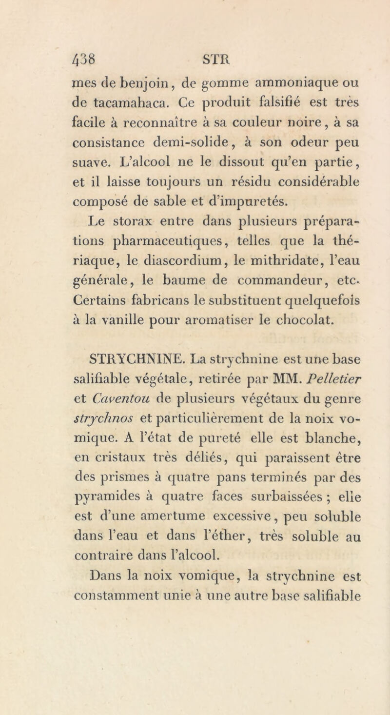 mes de benjoin, de gomme ammoniaque ou de tacamahaca. Ce produit falsifié est très facile à reconnaître à sa couleur noire, à sa consistance demi-solide, à son odeur peu suave. L’alcool 11e le dissout qu’en partie, et il laisse toujours un résidu considérable composé de sable et d’impuretés. Le storax entre dans plusieurs prépara- tions pharmaceutiques, telles que la thé- riaque, le diascordium, le mithridate, l’eau générale, le baume de commandeur, etc. Certains fabricans le substituent quelquefois à la vanille pour aromatiser le chocolat. STRYCHNINE. La strychnine est une base salifiable végétale, retirée par MM. Pelletier et Gavent ou de plusieurs végétaux du genre strychnos et particulièrement de la noix vo- mique. A l’état de pureté elle est blanche, en cristaux très déliés, qui paraissent être des prismes à quatre pans terminés par des pyramides à quatre faces surbaissées ; elle est d’une amertume excessive, peu soluble dans l’eau et dans l’éther, très soluble au contraire dans l’alcool. Dans la noix vomique, la strychnine est constamment unie cà une autre base salifiable