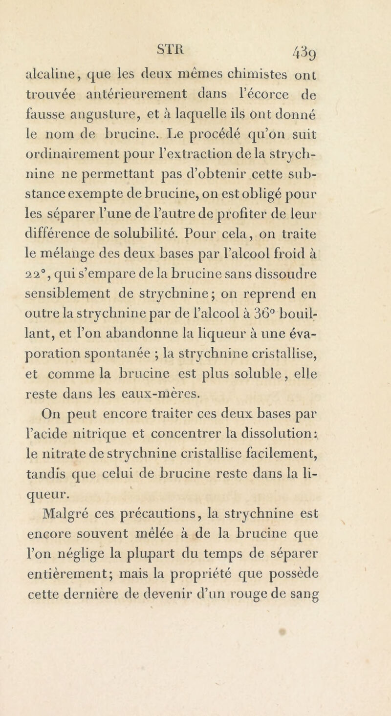 STR /,39 alcaline, que les deux mêmes chimistes ont trouvée antérieurement dans l’écorce de fausse angusture, et à laquelle ils ont donné le nom de brucine. Le procédé qu’on suit ordinairement pour l’extraction de la strych- nine ne permettant pas d’obtenir cette sub- stance exempte de brucine, on est obligé pour les séparer l’une de l’autre de profiter de leur différence de solubilité. Pour cela, on traite le mélange des deux bases par l’alcool froid à 22°, qui s’empare de la brucine sans dissoudre sensiblement de strychnine; on reprend en outre la strychnine par de l’alcool à 36° bouil- lant, et l’on abandonne la liqueur à une éva- poration spontanée ; la strychnine cristallise, et comme la brucine est plus soluble, elle reste dans les eaux-mères. On peut encore traiter ces deux bases par l’acide nitrique et concentrer la dissolution: le nitrate de strychnine cristallise facilement, tandis que celui de brucine reste dans la li- queur. Malgré ces précautions, la strychnine est encore souvent mêlée à de la brucine que l’on néglige la plupart du temps de séparer entièrement; mais la propriété que possède cette dernière de devenir d’un rouge de sang
