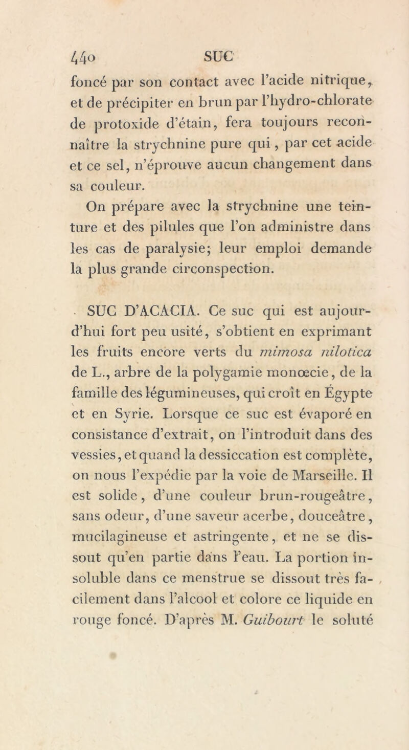 foncé par son contact avec l’acide nitrique, et de précipiter en brun par l’hydro-chlorate de protoxide d’étain, fera toujours recon- naître la strychnine pure qui, par cet acide et ce sel, n’éprouve aucun changement dans sa couleur. On prépare avec la strychnine une tein- ture et des pilules que l’on administre dans les cas de paralysie; leur emploi demande la plus grande circonspection. • SUC D’ACACIA. Ce suc qui est aujour- d’hui fort peu usité, s’obtient en exprimant les fruits encore verts du mimosa nilotica de L., arbre de la polygamie monœcie, de la famille des légumineuses, qui croît en Égypte V et en Syrie. Lorsque ce suc est évaporé en consistance d’extrait, on l’introduit dans des vessies, et quand la dessiccation est complète, on nous l’expédie par la voie de Marseille. U est solide, d’une couleur brun-rougeâtre, sans odeur, d’une saveur acerbe, douceâtre, mucilagineuse et astringente, et ne se dis- sout qu’en partie dans l’eau. La portion in- soluble dans ce menstrue se dissout très fa- cilement dans l’alcool et colore ce liquide en rouge foncé. D’après M. Guibouit le soluté