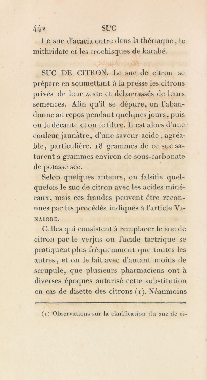 Le suc cl’acacia entre dans la thériaque , le mithridate et les trochisques de karabé. SUC DE CITRON. Le suc de citron se prépare en soumettant à la presse les citrons privés de leur zeste et débarrassés de leurs semences. Afin qu’il se dépure, on l’aban- donne au repos pendant quelques jours, puis on le décante et on le filtre. Il est alors d’une couleur jaunâtre, d’une saveur acide , agréa- ble, particulière. 18 grammes de ce suc sa- turent 2 grammes environ de sous-carbonate de potasse sec. Selon quelques auteurs, on falsifie quel- quefois le suc de citron avec les acides miné- raux, mais ces fraudes peuvent être recon- nues par les procédés indiqués à l’article Vi- naigre. Celles qui consistent à remplacer le suc de citron par le verjus ou l’acide tartrique se pratiquent plus fréquemment que toutes les autres, et on le fait avec d’autant moins de scrupule, que plusieurs pharmaciens ont à diverses époques autorisé cette substitution en cas de disette des citrons (i). Néanmoins (0 Observations sur la clarification du suc de ci-