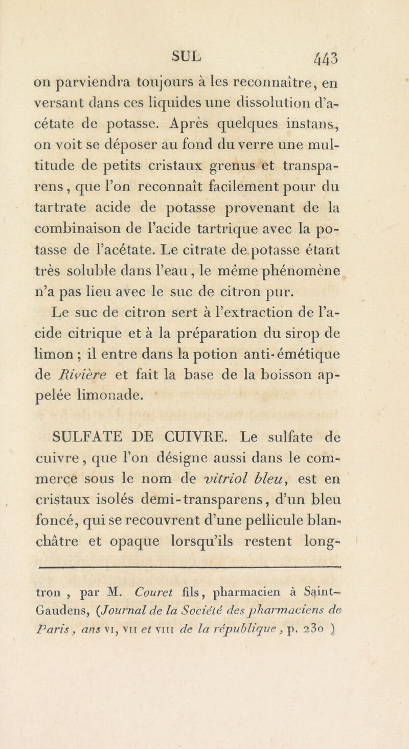 on parviendra toujours à les reconnaître, en versant dans ces liquides une dissolution d’a- cétate de potasse. Après quelques instans, on voit se déposer au fond du verre une mul- titude de petits cristaux grenus et transpa- rens, que l’on reconnaît facilement pour du tartrate acide de potasse provenant de la combinaison de l’acide tartrique avec la po- tasse de l’acétate. Le citrate de potasse étant très soluble dans l’eau , le même phénomène n’a pas lieu avec le suc de citron pur. Le suc de citron sert à l’extraction de l’a- cide citrique et à la préparation du sirop de limon ; il entre dans la potion anti-émétique de Rivière et fait la base de la boisson ap- pelée limonade. SULFATE DE CUIVRE. Le sulfate de cuivre, que l’on désigne aussi dans le com- merce sous le nom de vitriol bleu, est en cristaux isolés demi-transparens, d’un bleu foncé, qui se recouvrent d’une pellicule blan- châtre et opaque lorsqu’ils restent long- tron , par M. Couret fds, pharmacien à Saint— Gaudens, ( Journal de la Société des pharmaciens de Paris, ans vi, vu et vin de la république , p. 23o )