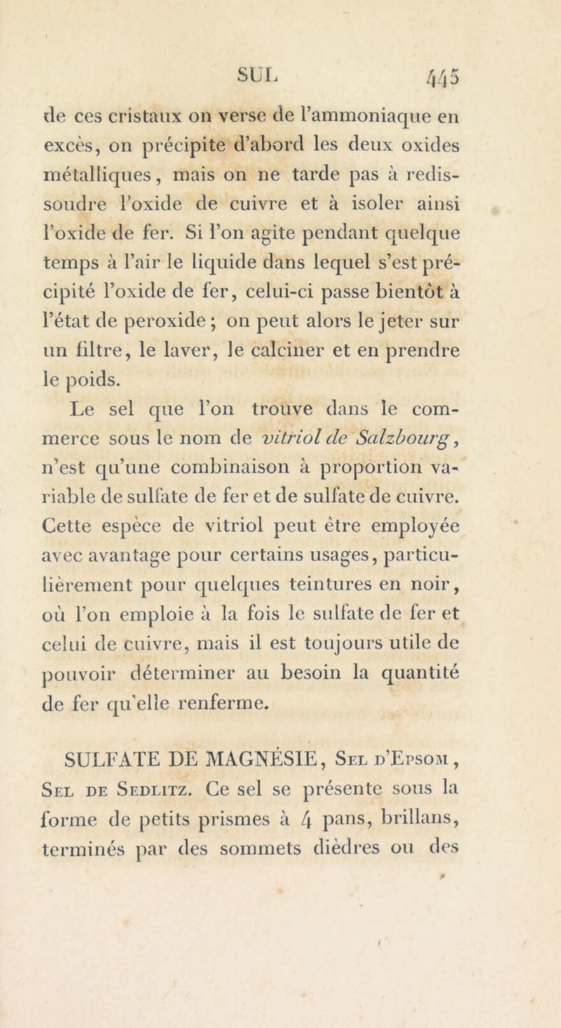 de ces cristaux on verse de l’ammoniaque en excès, on précipite d’abord les deux oxides métalliques, mais on ne tarde pas à redis- soudre l’oxide de cuivre et à isoler ainsi l’oxide de fer. Si l’on agite pendant quelque temps à l’air le liquide dans lequel s’est pré- cipité l’oxide de fer, celui-ci passe bientôt à l’état de peroxide ; on peut alors le jeter sur un filtre, le laver, le calciner et en prendre le poids. Le sel que l’on trouve dans le com- merce sous le nom de vitriol de Salzbourg, n’est qu’une combinaison à proportion va- riable de sulfate de fer et de sulfate de cuivre. Cette espèce de vitriol peut être employée avec avantage pour certains usages, particu- lièrement pour quelques teintures en noir, où l’on emploie à la fois le sulfate de fer et celui de cuivre, mais il est toujours utile de pouvoir déterminer au besoin la quantité de fer qu’elle renferme. SULFATE DE MAGNÉSIE, Seld’Epsom, Sel de Sedlitz. Ce sel se présente sous la forme de petits prismes à L\ pans, brillans, terminés par des sommets dièdres ou des /