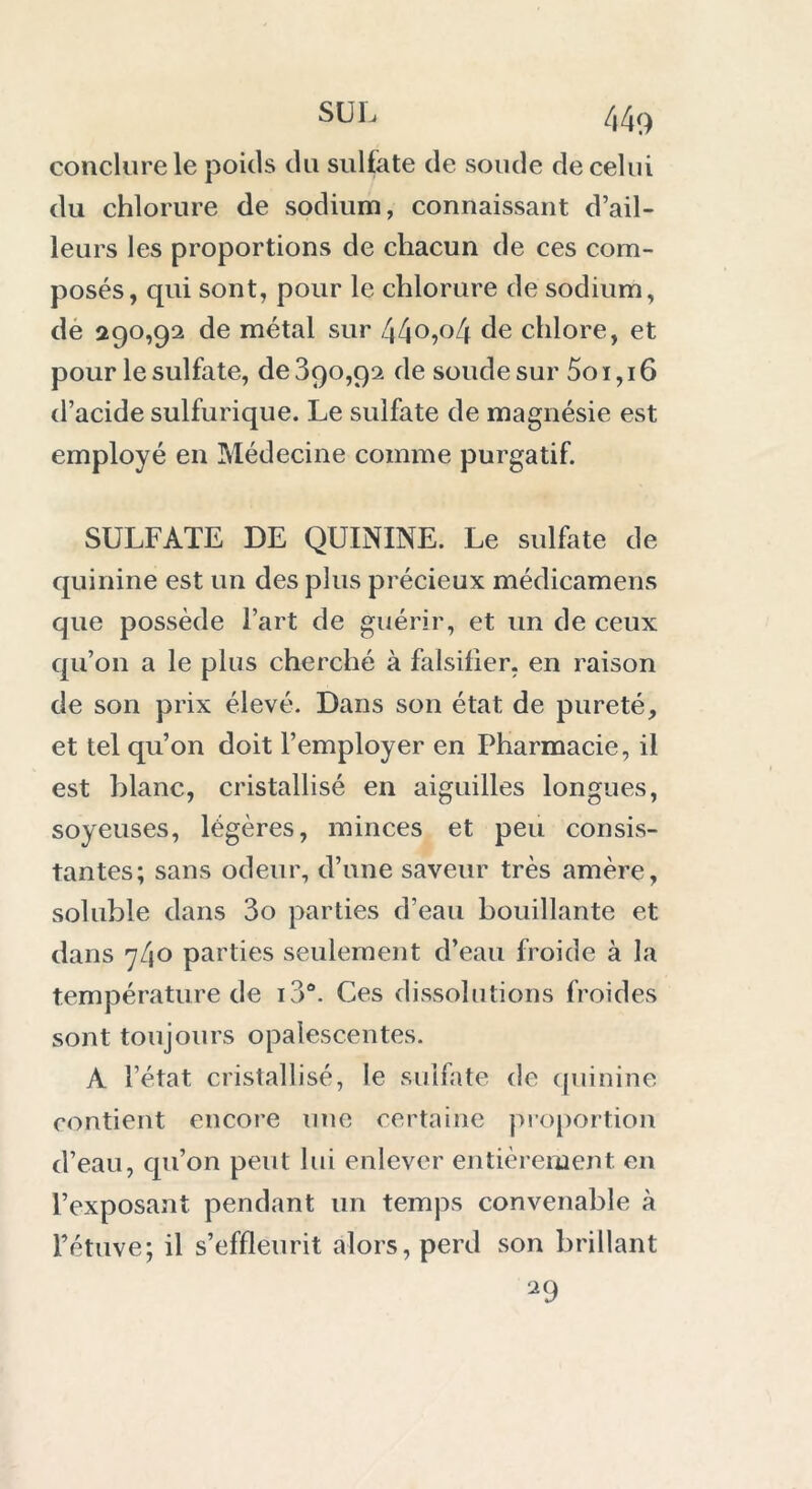 conclure le poids du sulfate de soude de celui du chlorure de sodium, connaissant d’ail- leurs les proportions de chacun de ces com- posés, qui sont, pour le chlorure de sodium, de 290,92 de métal sur 44°»°4 de chlore, et pour le sulfate, de 390,92 de soude sur 5o i, 16 d’acide sulfurique. Le sulfate de magnésie est employé en Médecine comme purgatif. SULFATE DE QUININE. Le sulfate de quinine est un des plus précieux médicamens que possède l’art de guérir, et un de ceux qu’on a le plus cherché à falsifier, en raison de son prix élevé. Dans son état de pureté, et tel qu’on doit l’employer en Pharmacie, il est blanc, cristallisé en aiguilles longues, soyeuses, légères, minces et peu consis- tantes; sans odeur, d’une saveur très amère, soluble dans 3o parties d’eau bouillante et dans 740 parties seulement d’eau froide à la température de i3°. Ces dissolutions froides sont toujours opalescentes. A l’état cristallisé, le sulfate de quinine contient encore une certaine proportion d’eau, qu’on peut lui enlever entièrement en l’exposant pendant un temps convenable à l’étuve; il s’effleurit alors, perd son brillant 29