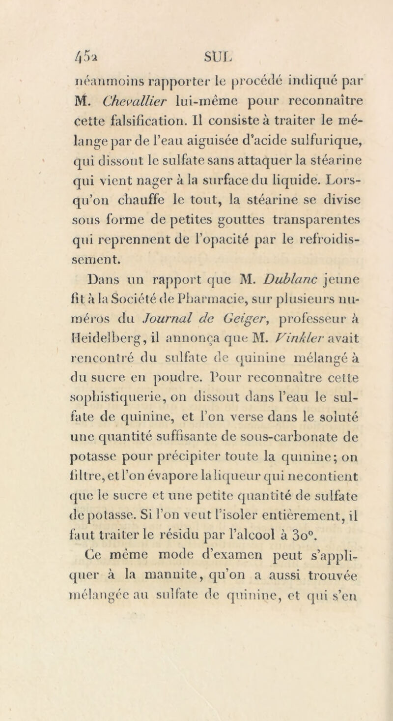 néanmoins rapporter le procédé indiqué par M. Chevallier lui-méme pour reconnaître cette falsification. Il consiste à traiter le mé- lange par de l’eau aiguisée d’acide sulfurique, qui dissout le sulfate sans attaquer la stéarine qui vient nager à la surface du liquide. Lors- qu’on chauffe le tout, la stéarine se divise sous forme de petites gouttes transparentes qui reprennent de l’opacité par le refroidis- sement. Dans un rapport que M. Dublanc jeune fit à la Société de Pharmacie, sur plusieurs nu- méros du Journal de Geiger, professeur à Heidelberg, il annonça que M. Finkler avait rencontré du sulfate de quinine mélangé à du sucre en poudre. Pour reconnaître cette sophistiquerie, on dissout dans l’eau le sul- fate de quinine, et i on verse dans le soluté une quantité suffisante de sous-carbonate de potasse pour précipiter toute la quinine; on filtre, et l’on évapore la liqueur qui necontient que le sucre et une petite quantité de sulfate de potasse. Si l’on veut l’isoler entièrement, il faut traiter le résidu par l’alcool à 3o°. Ce meme mode d’examen peut s’appli- quer à la mannite, qu’on a aussi trouvée mélangée au sulfate de quinine, et qui s’en