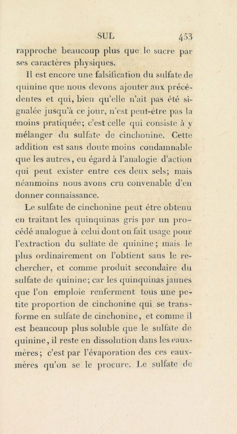 rapproche beaucoup plus que le sucre par ses caractères physiques. Il est encore une falsification du sulfate de quinine que nous devons ajouter aux précé- dentes et qui, bien qu’elle n’ait pas été si- gnalée jusqu’à ce jour, n’est peut-être pas !a moins pratiquée; c’est celle qui consiste à y mélanger du sulfate de cinchonine. Cette addition est sans doute moins condamnable que les autres, eu égard à l’analogie d’action qui peut exister entre ces deux sels; mais néanmoins nous avons cru convenable d’en donner connaissance. Le sulfate de cinchonine peut être obtenu en traitant les quinquinas gris par un pro- cédé analogue à celui dont on fait usage pour l’extraction du sulfate de quinine ; mais le plus ordinairement on l’obtient sans le re- chercher, et comme produit secondaire du sulfate de quinine; car les quinquinas jaunes (pie l’on emploie renferment tous une pe- tite proportion de cinchonine qui se trans- forme en sulfate de cinchonine, et comme il est beaucoup plus soluble que le sulfate de quinine, il reste en dissolution dans les eaux- mères; c’est par l’évaporation des ces eaux- mères qu’on se le procure. Le sulfate de