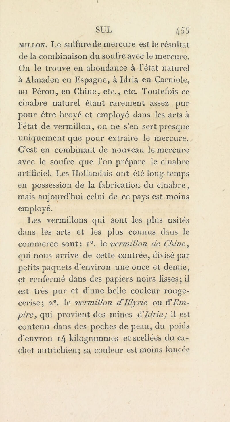 I SUL 455 millon. Le sulfure de mercure est le résultat de la combinaison du soufre avec le mercure. On le trouve en abondance à l’état naturel à Almaden en Espagne, à Idria en Carniole, au Pérou, en Chine, etc., etc. Toutefois ce cinabre naturel étant rarement assez pur pour être broyé et employé dans les arts à l’état de vermillon, on ne s’en sert presque uniquement que pour extraire le mercure. C’est en combinant de nouveau le mercure avec le soufre que l’on prépare le cinabre artificiel. Les Hollandais ont été long-temps en possession de la fabrication du cinabre, mais aujourd’hui celui de ce pays est moins employé. Les vermillons qui sont les plus usités dans les arts et les plus connus dans le commerce sont: i°. le vermillon de Chine, qui nous arrive de cette contrée, divisé par petits paquets d’environ une once et demie, et renfermé dans des papiers noirs lisses; il est très pur et d’une belle couleur rouge- cerise; 2°. le vermillon d'Illjrie ou $ Em- pire, qui provient des mines d’Idria; il est contenu dans des poches de peau, du poids d’envron 14 kilogrammes et scellées du ca- chet autrichien; sa, couleur est moins foncée