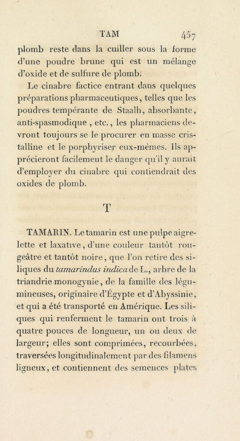 plomb reste dans la cuiller sous la forme d’une poudre brune qui est un mélange d’oxide et de sulfure de plomb. Le cinabre factice entrant dans quelques préparations pharmaceutiques, telles que les poudres tempérante de Staalh, absorbante, anti-spasmodique , etc., les pharmaciens de- vront toujours se le procurer en masse cris- talline et le porphyriser eux-mèmes. Ils ap- précieront facilemen t le danger qu’il y aurait d’employer du cinabre qui contiendrait des oxides de plomb. T TAMARIN. Le tamarin est une pulpe aigre- lette et laxative, d’une couleur tantôt rou- geâtre et tantôt noire, que l’on retire des si- liques du tamarindus indica de L., arbre de la triandrie monogynie, de la famille des légu- mineuses, originaire d’Egypte et d’Abyssinie, et qui a été transporté en Amérique. Les sili- ques qui renferment le tamarin ont trois à quatre pouces de longueur, un ou deux de largeur; elles sont comprimées, recourbées, traversées longitudinalement par des filamens ligneux, et contiennent des semences plates