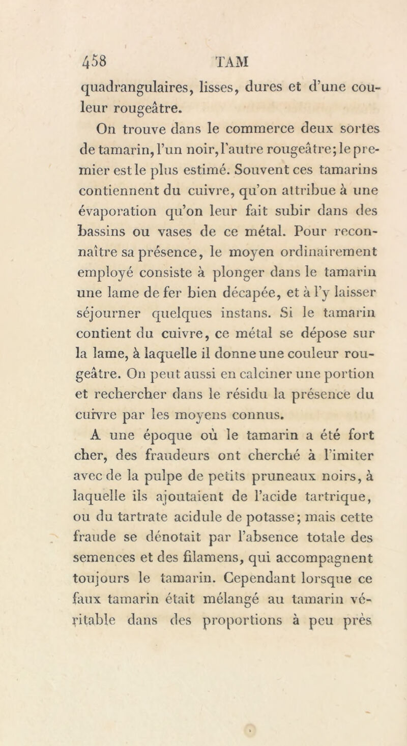 quadrangulaires, lisses, dures et d'une cou- leur rougeâtre. On trouve dans le commerce deux sortes de tamarin, l’un noir,l’autre rougeâtre; le pre- mier est le plus estimé. Souvent ces tamarins contiennent du cuivre, qu’on aîtribue à une évaporation qu’on leur fait subir dans des bassins ou vases de ce métal. Pour recon- naître sa présence, le moyen ordinairement employé consiste à plonger dans le tamarin une lame de fer bien décapée, et à l’y laisser séjourner quelques instans. Si le tamarin contient du cuivre, ce métal se dépose sur la lame, à laquelle il donne une couleur rou- geâtre. On peut aussi en calciner une portion et rechercher dans le résidu la présence du cuivre par les moyens connus. A une époque où le tamarin a été fort cher, des fraudeurs ont cherché à l imiter avec de la pulpe de petits pruneaux noirs, à laquelle ils ajoutaient de l’acide tartrique, ou du tartrate acidulé de potasse; mais cette fraude se dénotait par l’absence totale des semences et des filamens, qui accompagnent toujours le tamarin. Cependant lorsque ce faux tamarin était mélangé au tamarin vé- ritable dans des proportions à peu près