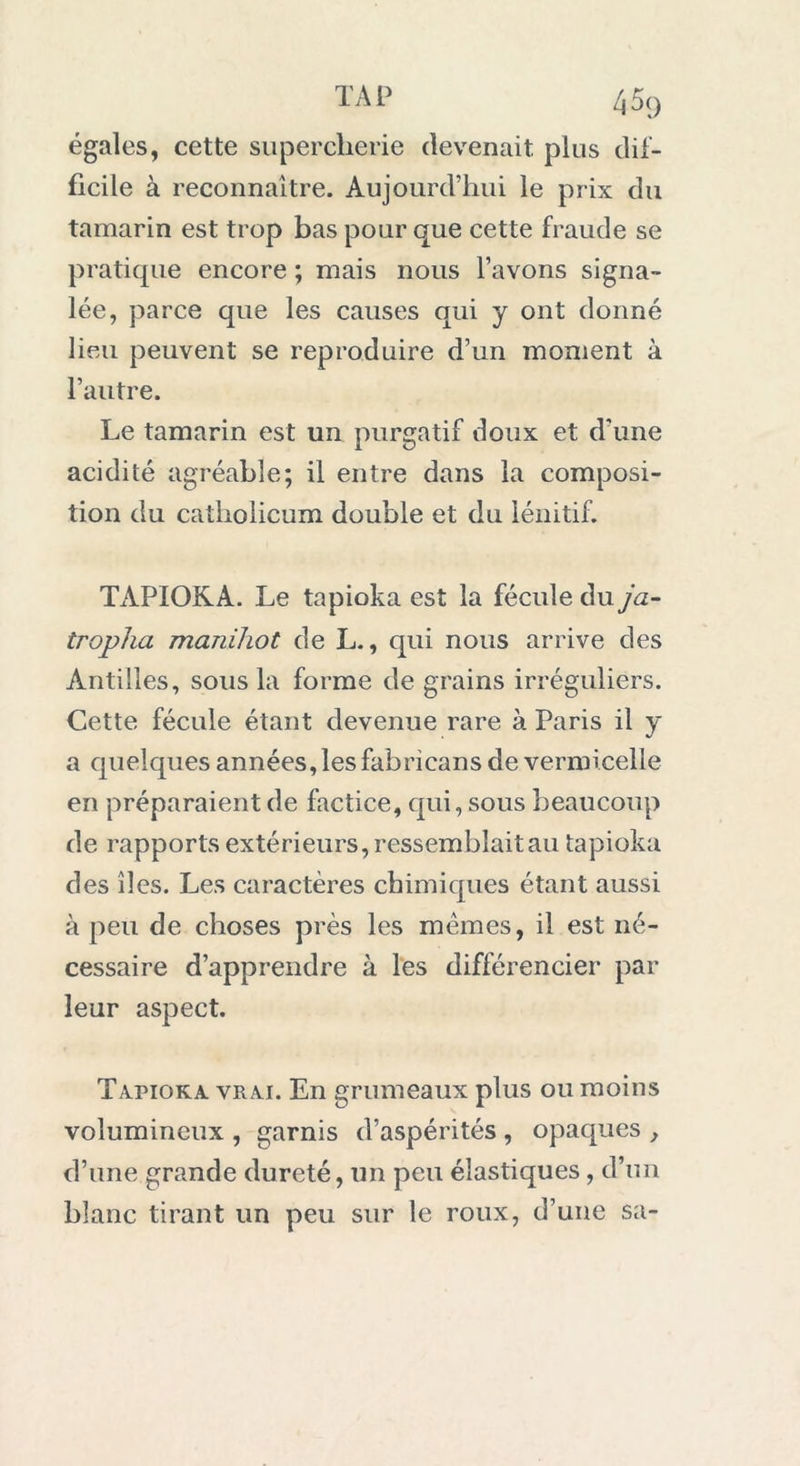 égales, cette supercherie devenait plus dif- ficile à reconnaître. Aujourd’hui le prix du tamarin est trop bas pour que cette fraude se pratique encore ; mais nous l’avons signa- lée, parce que les causes qui y ont donné lieu peuvent se reproduire d’un moment à l’autre. Le tamarin est un purgatif doux et d’une acidité agréable; il entre dans la composi- tion du catliolicum double et du lénitif. TAPIOKA. Le tapioka est la fécule du ja- tropha manihot de L., qui nous arrive des Antilles, sous la forme de grains irréguliers. Cette fécule étant devenue rare à Paris il y a quelques années, les fabricans de vermicelle en préparaient de factice, qui, sous beaucoup de rapports extérieurs, ressemblait au tapioka des îles. Les caractères chimiques étant aussi à peu de choses près les memes, il est né- cessaire d’apprendre à les différencier par leur aspect. Tapioka vrai. En grumeaux plus ou moins volumineux , garnis d’aspérités , opaques , d’une grande dureté, un peu élastiques, d’un blanc tirant un peu sur le roux, d’une sa-