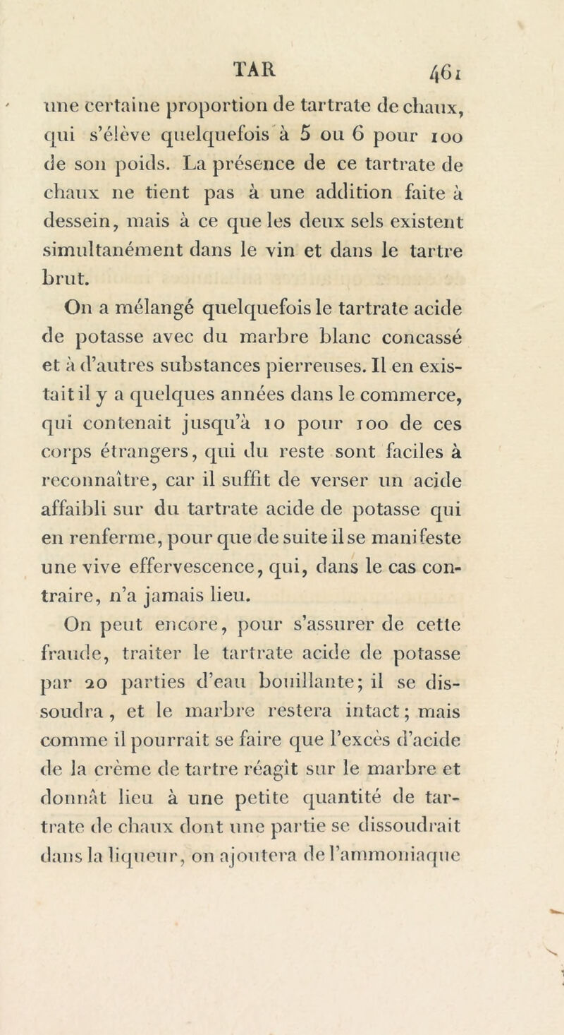 une certaine proportion de tartrate de chaux, qui s’élève quelquefois à 5 ou 6 pour ioo de son poids. La présence de ce tartrate de chaux ne tient pas à une addition faite à dessein, mais à ce que les deux sels existent simultanément dans le vin et dans le tartre brut. On a mélangé quelquefois le tartrate acide de potasse avec du marbre blanc concassé et à d’autres substances pierreuses. Il en exis- tait il y a quelques années dans le commerce, qui contenait jusqu’à 10 pour 100 de ces corps étrangers, qui du reste sont faciles à reconnaître, car il suffit de verser un acide affaibli sur du tartrate acide de potasse qui en renferme, pour que de suite il se manifeste une vive effervescence, qui, dans le cas con- traire, n’a jamais lieu. On peut encore, pour s’assurer de cette fraude, traiter le tartrate acide de potasse par 20 parties d’eau bouillante; il se dis- soudra , et le marbre restera intact; mais comme il pourrait se faire que l’excès d’acide de la crème de tartre réagît sur le marbre et donnât lieu à une petite quantité de tar- trate de chaux dont une partie se dissoudrait dans la liqueur, on ajoutera de l’ammoniaque