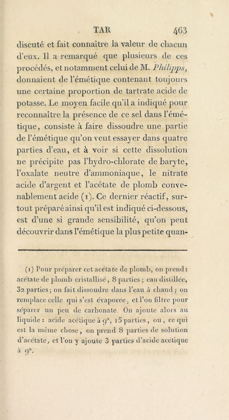 discuté et fait connaître la valeur de chacun d’eux. Il a remarqué que plusieurs de ces procédés, et notamment celui de M. Philipps, donnaient de l’émétique contenant toujours une certaine proportion de tartrate acide de potasse. Le moyen facile qu’il a indiqué pour reconnaître la présence de ce sel dans l’émé- tique, consiste à faire dissoudre une partie de l’émétique qu’on veut essayer dans quatre parties d’eau, et à voir si cette dissolution ne précipite pas fhydro-chlorate de baryte, l’oxalate neutre d’ammoniaque, le nitrate acide chargent et l’acétate de plomb conve- nablement acide (i). Ce dernier réactif, sur- tout préparé ainsi qu’il est indiqué ci-dessous, est d’une si grande sensibilité, qu’on peut découvrir dans l’émétique la plus petite quan- (i) Pour préparer cet acétate de plomb, ou prend: acétate de plomb cristallisé, 8 parties ; eau distillée, 32 parties; on fait dissoudre dans l’eau à chaud; on remplace celle qui s’est évaporée, et l’on filtre pour séparer un peu de carbonate. On ajoute alors au )iq uide : acide acétique à 90, i5 parties, ou , ce qui est la même chose , on prend 8 parties de solution u’acétate, et l’on y ajoute 3 parties d’acide acétique à ()°.