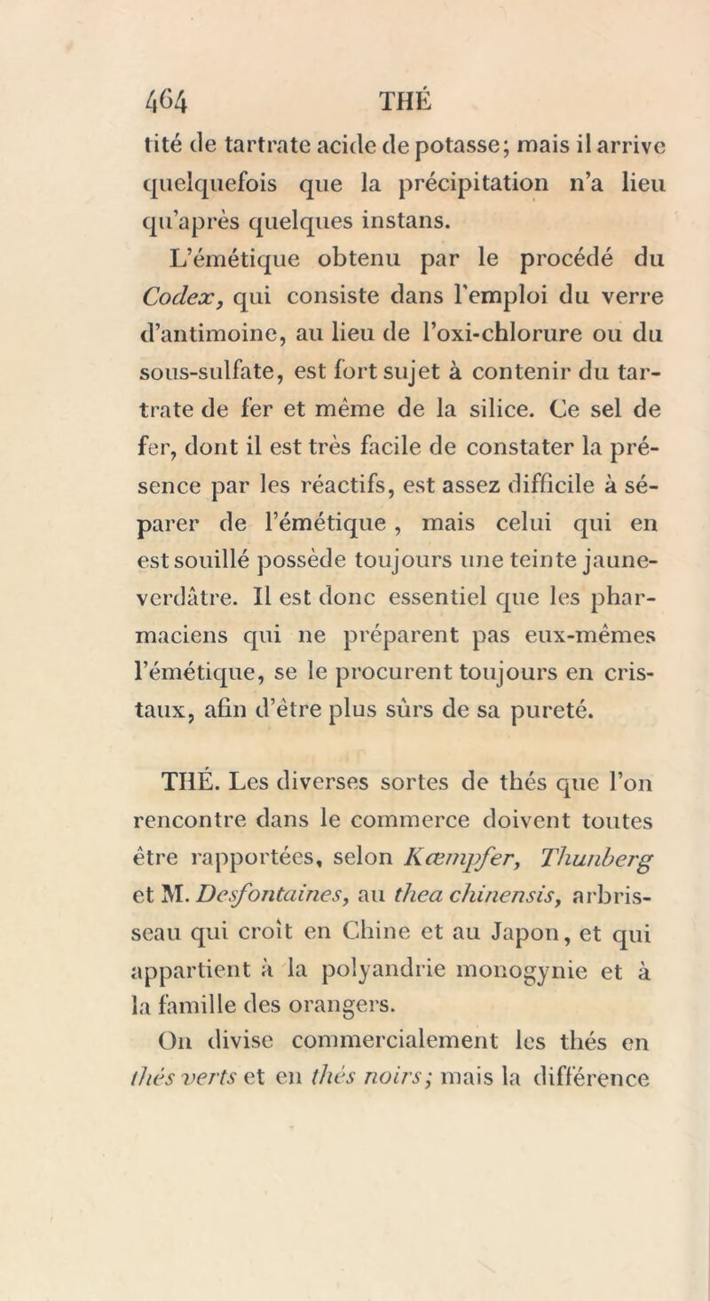 tité de tartrate acide de potasse; mais il arrive quelquefois que la précipitation n’a lieu qu’après quelques instans. L’émétique obtenu par le procédé du Codex, qui consiste dans l'emploi du verre d’antimoine, au lieu de l’oxi-chlorure ou du sous-sulfate, est fort sujet à contenir du tar- trate de fer et même de la silice. Ce sel de fer, dont il est très facile de constater la pré- sence par les réactifs, est assez difficile à sé- parer de l’émétique , mais celui qui en est souillé possède toujours une teinte jaune- verdâtre. Il est donc essentiel que les phar- maciens qui ne préparent pas eux-mêmes l’émétique, se le procurent toujours en cris- taux, afin d’être plus sûrs de sa pureté. THÉ. Les diverses sortes de thés que l’on rencontre dans le commerce doivent toutes être rapportées, selon Kœmjfer, Thunberg et M. Desfontaines, au thea chinensis, arbris- seau qui croît en Chine et au Japon, et qui appartient à la polyandrie monogynie et à la famille des orangers. On divise commercialement les thés en /liés verts et en thés noirs; mais la différence