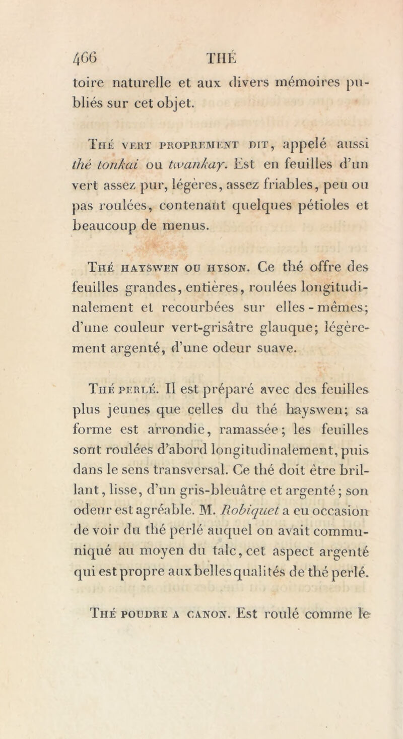 toire naturelle et aux divers mémoires pu- bliés sur cet objet. Thé vert proprement dit, appelé aussi thé tOTikai ou twankay. Est en feuilles d’un vert assez pur, légères, assez friables, peu ou pas roulées, contenant quelques pétioles et beaucoup de menus. Thé hayswen ou hyson. Ce thé offre des feuilles grandes, entières, roulées longitudi- nalement et recourbées sur elles-mêmes; d’une couleur vert-grisâtre glauque; légère- ment argenté, d’une odeur suave. Thé perlé. Il est préparé avec des feuilles plus jeunes que celles du thé hayswen; sa forme est arrondie, ramassée; les feuilles sont roulées d’abord longitudinalement, puis dans le sens transversal. Ce thé doit être bril- lant , lisse, d’un gris-bleuâtre et argenté; son odeur est agréable. M. Robiquet. a eu occasion de voir du thé perlé auquel on avait commu- niqué au moyen du talc, cet aspect argenté qui est propre aux belles quali tés de thé perlé. Thé poudre a canon. Est roulé comme le