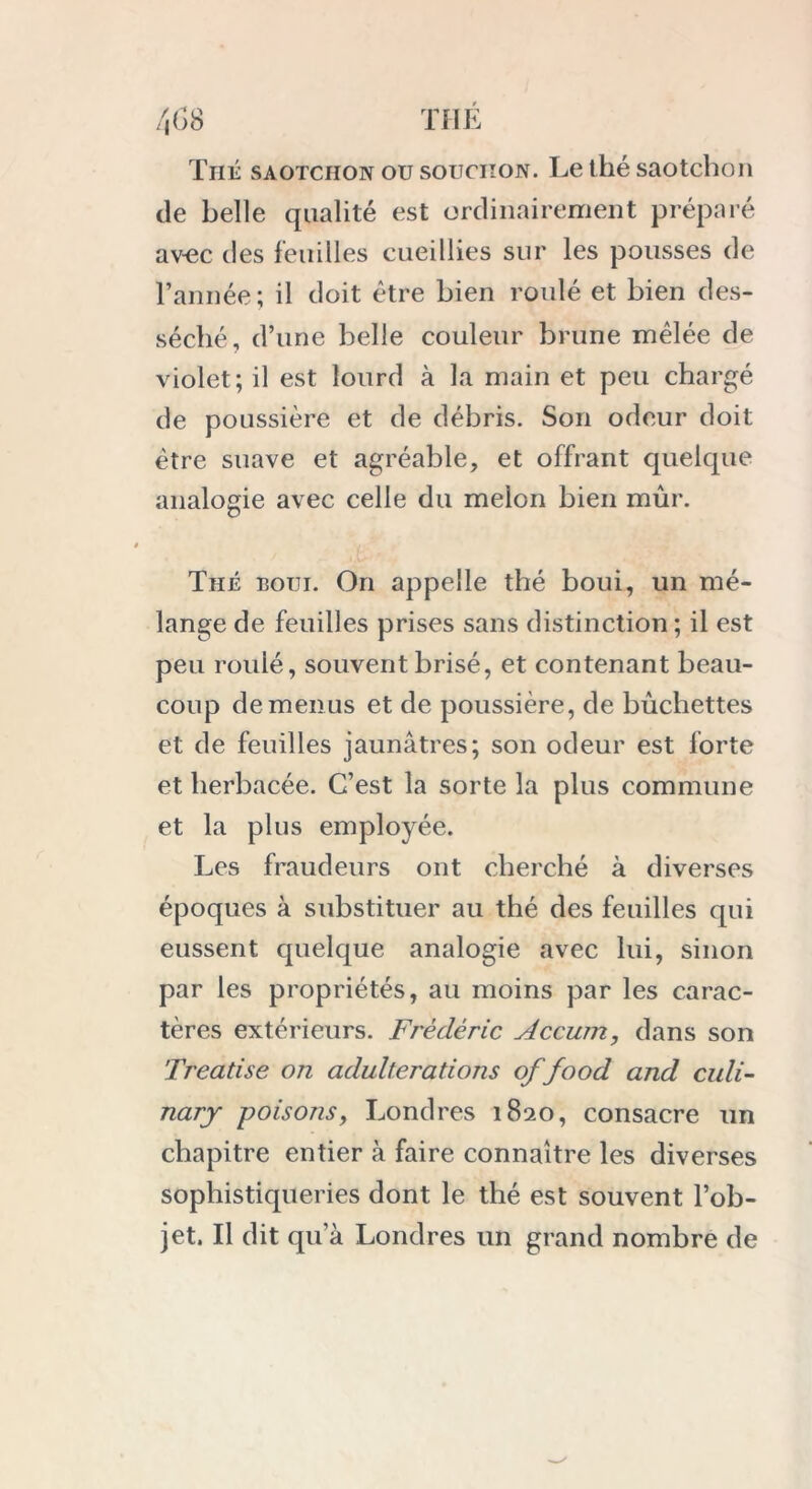 Thé saotciion ou souciton. Le thé saotchon de belle qualité est ordinairement préparé a vue des feuilles cueillies sur les pousses de l’année; il doit être bien roulé et bien des- séché, d’une belle couleur brune mêlée de violet ; il est lourd à la main et peu chargé de poussière et de débris. Son odeur doit être suave et agréable, et offrant quelque analogie avec celle du melon bien mûr. Thé boui. On appelle thé boui, un mé- lange de feuilles prises sans distinction; il est peu roulé, souvent brisé, et contenant beau- coup de menus et de poussière, de bûchettes et de feuilles jaunâtres; son odeur est forte et herbacée. C’est la sorte la plus commune et la plus employée. Les fraudeurs ont cherché à diverses époques à substituer au thé des feuilles qui eussent quelque analogie avec lui, sinon par les propriétés, au moins par les carac- tères extérieurs. Frédéric Accum, dans son Treatise on adultérations of food and culi- nary poisons, Londres 1820, consacre un chapitre entier à faire connaître les diverses sophistiqueries dont le thé est souvent l’ob- jet. Il dit qu’à Londres un grand nombre de