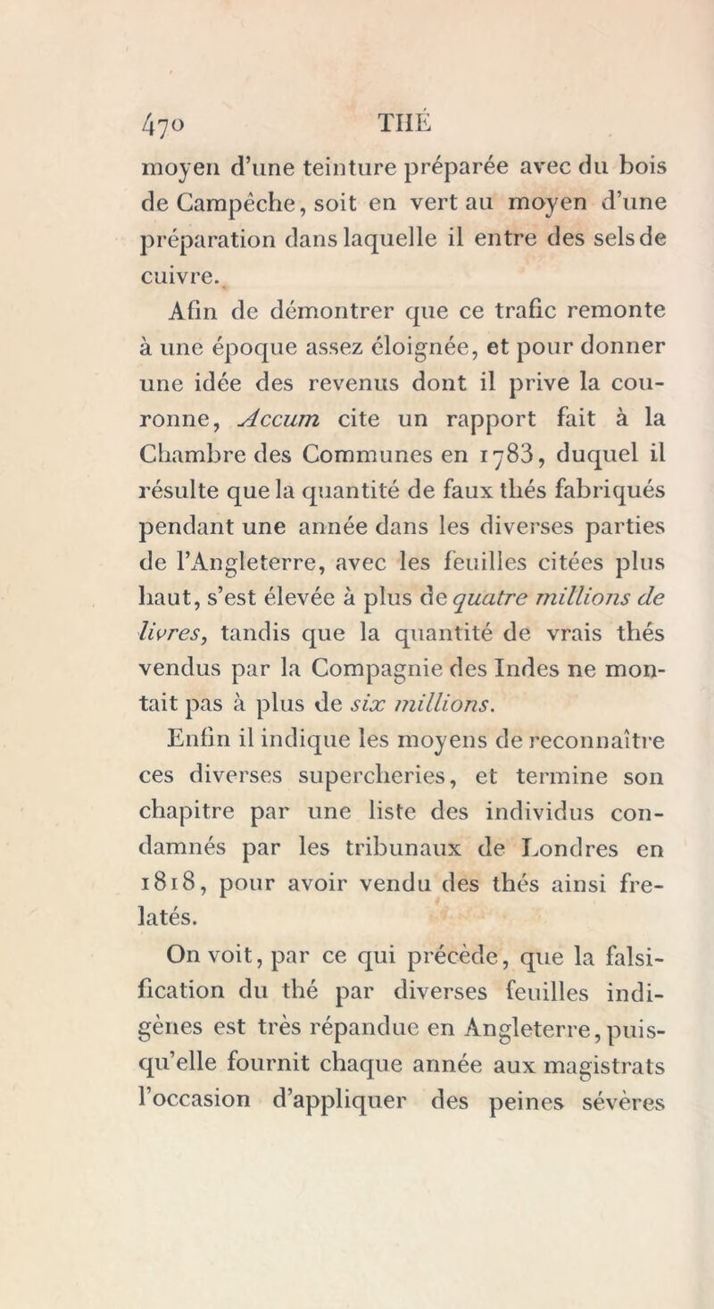 moyen d’une teinture préparée avec du bois de Campêche, soit en vert au moyen d’une préparation dans laquelle il entre des sels de cuivre. Afin de démontrer que ce trafic remonte à une époque assez éloignée, et pour donner une idée des revenus dont il prive la cou- ronne, Accum cite un rapport fait à la Chambre des Communes en 1783, duquel il résulte que la quantité de faux thés fabriqués pendant une année dans les diverses parties de l’Angleterre, avec les feuilles citées plus haut, s’est élevée à plus de quatre millions de livres, tandis que la quantité de vrais thés vendus par la Compagnie des Indes ne mon- tait pas à plus de six millions. Enfin il indique les moyens de reconnaître ces diverses supercheries, et termine son chapitre par une liste des individus con- damnés par les tribunaux de Londres en 1818, pour avoir vendu des thés ainsi fre- latés. On voit, par ce qui précède, que la falsi- fication du thé par diverses feuilles indi- gènes est très répandue en Angleterre,puis- qu’elle fournit chaque armée aux magistrats l’occasion d’appliquer des peines sévères
