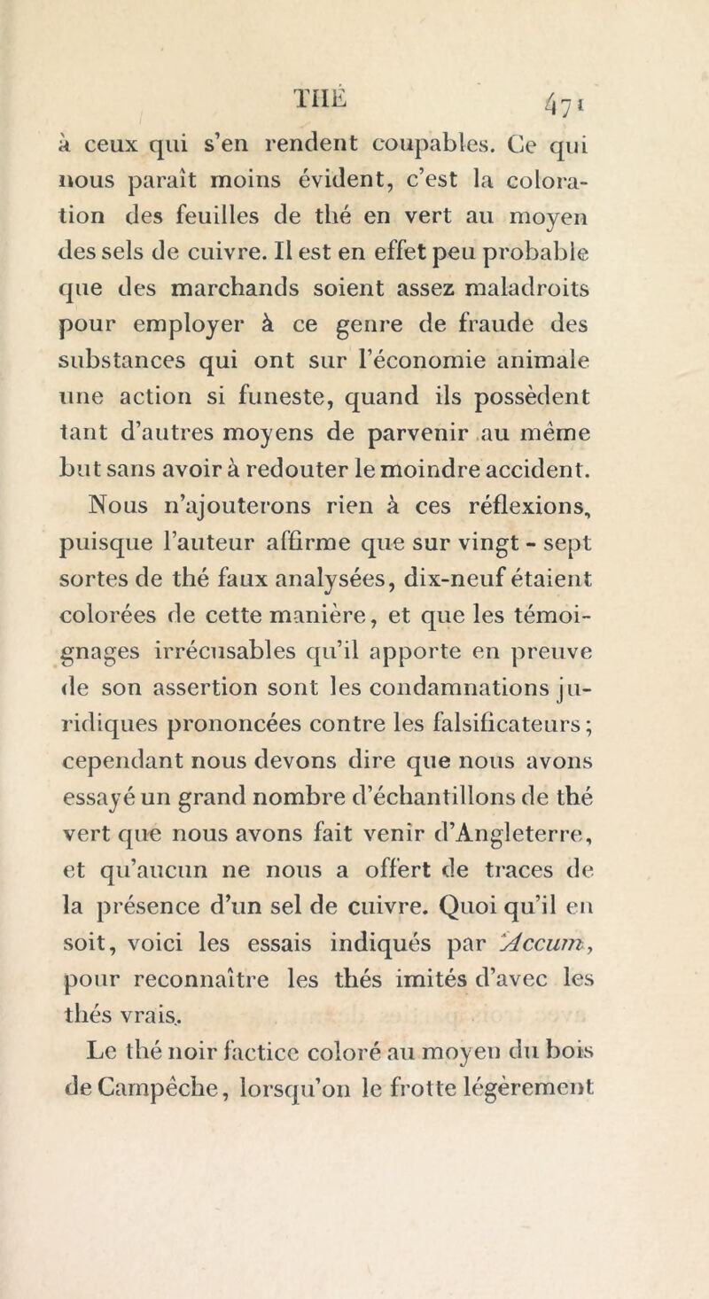 47' à ceux qui s’en rendent coupables. Ce qui nous paraît moins évident, c’est la colora- tion des feuilles de thé en vert au moyen des sels de cuivre. Il est en effet peu probable que des marchands soient assez maladroits pour employer à ce genre de fraude des substances qui ont sur l’économie animale une action si funeste, quand ils possèdent tant d’autres moyens de parvenir au même bu t sans avoir à redouter le moindre accident. Nous n’ajouterons rien à ces réflexions, puisque l’auteur affirme que sur vingt - sept sortes de thé faux analysées, dix-neuf étaient colorées de cette manière, et que les témoi- gnages irrécusables qu’il apporte en preuve de son assertion sont les condamnations ju- ridiques prononcées contre les falsificateurs; cependant nous devons dire que nous avons essayé un grand nombre d’échantillons de thé vert que nous avons fait venir d’Angleterre, et qu’aucun ne nous a offert de traces de la présence d’un sel de cuivre. Quoi qu’il en soit, voici les essais indiqués par 1Accum> pour reconnaître les thés imités d’avec les thés vrais. Le thé noir factice coloré au moyen du bois deGampèche, lorsqu’on le frotte légèrement