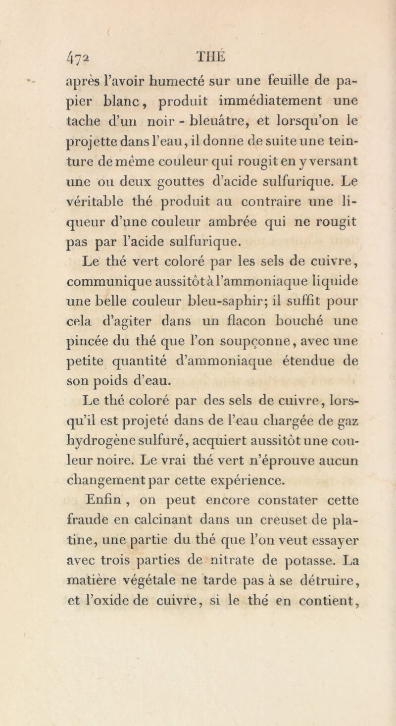 après l’avoir humecté sur une feuille de pa- pier blanc, produit immédiatement une tache d’un noir - bleuâtre, et lorsqu’on le projette dans l’eau, il donne de suite une tein- ture de meme couleur qui rougit en y versant une ou deux gouttes d’acide sulfurique. Le véritable thé produit au contraire une li- queur d’une couleur ambrée qui ne rougit pas par l’acide sulfurique. Le thé vert coloré par les sels de cuivre, communique aussitôt à l’ammoniaque liquide une belle couleur bleu-saphir; il suffit pour cela d’agiter dans un flacon bouché une pincée du thé que l’on soupçonne, avec une petite quantité d’ammoniaque étendue de son poids d’eau. Le thé coloré par des sels de cuivre, lors- qu’il est projeté dans de l’eau chargée de gaz hydrogène sulfuré, acquiert aussitôt une cou- leur noire. Le vrai thé vert n’éprouve aucun changement par cette expérience. Enfin , on peut encore constater cette fraude en calcinant dans un creuset de pla- tine, une partie du thé que l’on veut essayer avec trois parties de nitrate de potasse. La matière végétale ne tarde pas à se détruire, et l’oxide de cuivre, si le thé en contient,