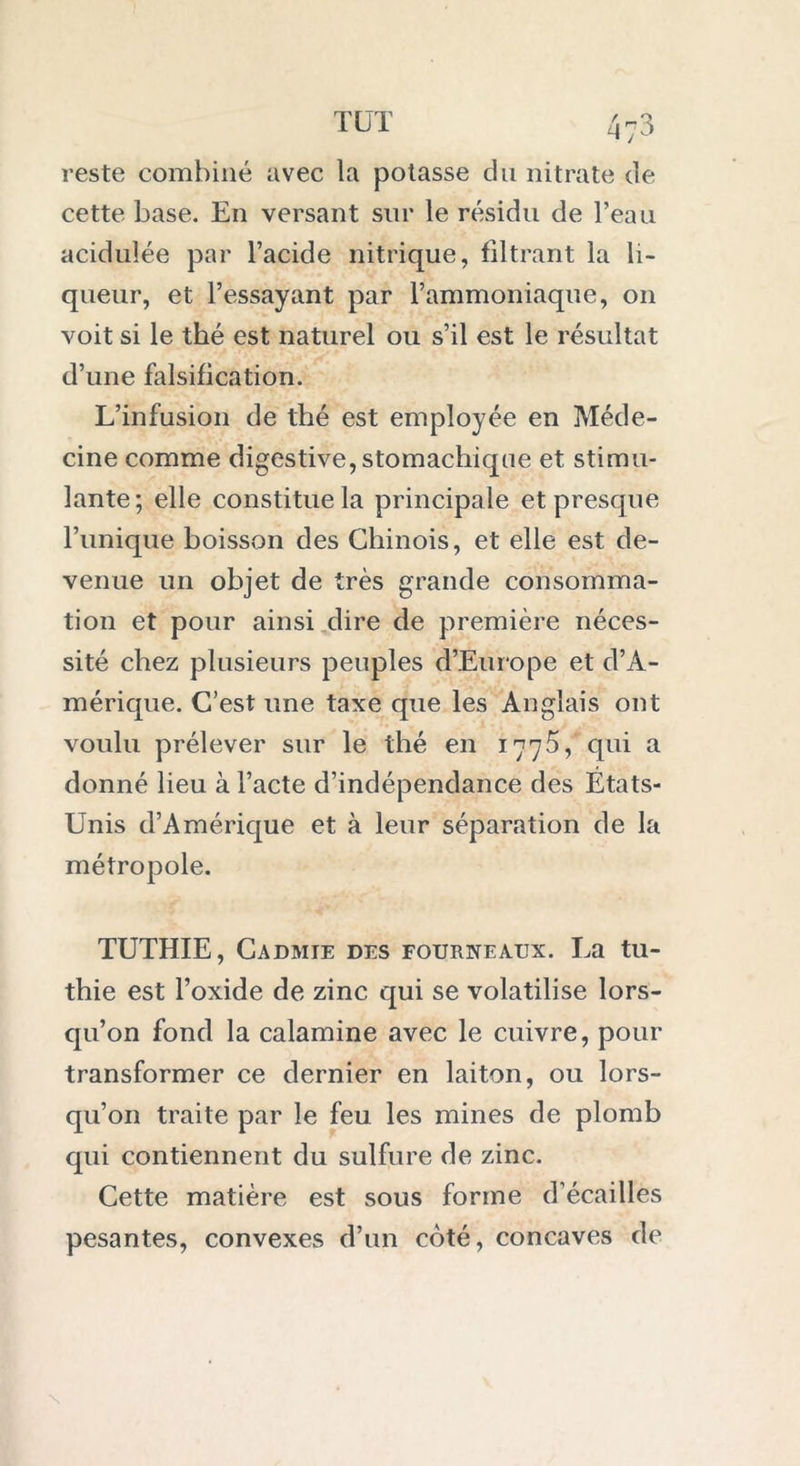 TUT reste combiné avec la potasse du nitrate de cette base. En versant sur le résidu de l’eau acidulée par l’acide nitrique, filtrant la li- queur, et l’essayant par l’ammoniaque, on voit si le thé est naturel ou s’il est le résultat d’une falsification. L’infusion de thé est employée en Méde- cine comme digestive, stomachique et stimu- lante; elle constitue la principale et presque l’unique boisson des Chinois, et elle est de- venue un objet de très grande consomma- tion et pour ainsi dire de première néces- sité chez plusieurs peuples d’Europe et d’A- mérique. C’est une taxe que les Anglais ont voulu prélever sur le thé en 1775, qui a donné lieu à l’acte d’indépendance des Etats- Unis d’Amérique et à leur séparation de la métropole. TUTHIE, Cadmie des fourneaux. La tu- thie est l’oxide de zinc qui se volatilise lors- qu’on fond la calamine avec le cuivre, pour transformer ce dernier en laiton, ou lors- qu’on traite par le feu les mines de plomb qui contiennent du sulfure de zinc. Cette matière est sous forme d’écaillès pesantes, convexes d’un coté, concaves de
