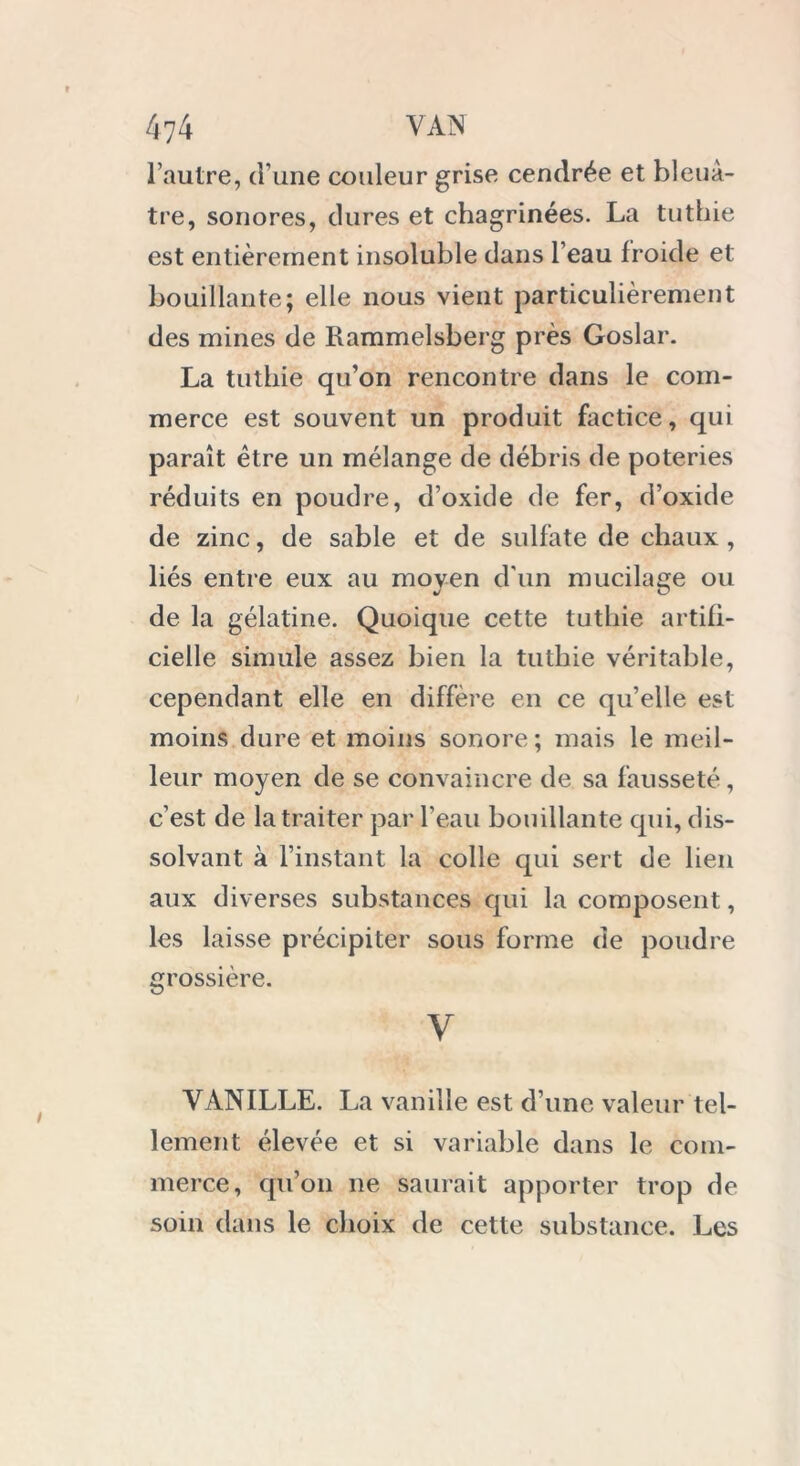 l’autre, d’une couleur grise cendrée et bleuâ- tre, sonores, dures et chagrinées. La tuthie est entièrement insoluble dans l’eau froide et bouillante; elle nous vient particulièrement des mines de Rammelsberg près Goslar. La tuthie qu’on rencontre dans le com- merce est souvent un produit factice, qui paraît être un mélange de débris de poteries réduits en poudre, d’oxide de fer, d’oxide de zinc, de sable et de sulfate de chaux, liés entre eux au moyen d'un mucilage ou de la gélatine. Quoique cette tuthie artifi- cielle simule assez bien la tuthie véritable, cependant elle en diffère en ce qu’elle est moins dure et moins sonore; mais le meil- leur moyen de se convaincre de sa fausseté, c’est de la traiter par l’eau bouillante qui, dis- solvant à l’instant la colle qui sert de lien aux diverses substances qui la composent, les laisse précipiter sous forme de poudre grossière. V VANILLE. La vanille est d’une valeur tel- lement élevée et si variable dans le com- merce, qu’on ne saurait apporter trop de soin dans le choix de cette substance. Les