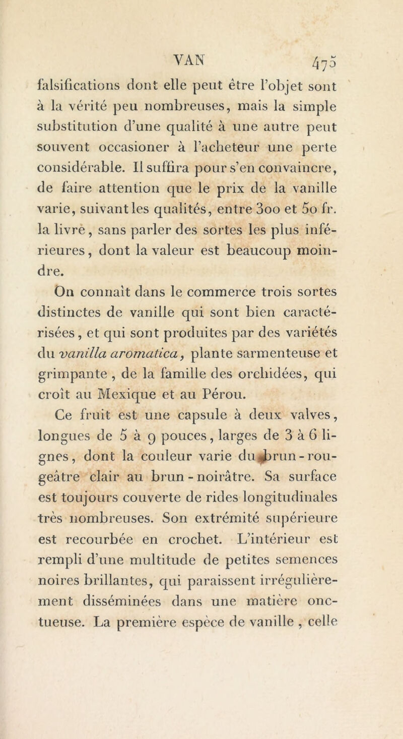 falsifications dont elle peut être l’objet sont à la vérité peu nombreuses, mais la simple substitution d’une qualité à une autre peut souvent occasioner à l’acheteur une perte considérable. Il suffira pour s’en convaincre, de faire attention que le prix de la vanille varie, suivant les qualités, entre 3oo et 5o fr. la livre, sans parler des sortes les plus infé- rieures, dont la valeur est beaucoup moin- dre. On connaît dans le commerce trois sortes distinctes de vanille qui sont bien caracté- risées , et qui sont produites par des variétés du vanilla arornatica, plante sarmenteuse et grimpante , de la famille des orchidées, qui croît au Mexique et au Pérou. Ce fruit est une capsule à deux valves, longues de 5 à 9 pouces, larges de 3 à 6 li- gnes, dont la couleur varie du Jjrun-rou- geâtre clair au brun - noirâtre. Sa surface est toujours couverte de rides longitudinales très nombreuses. Son extrémité supérieure est recourbée en crochet. L’intérieur est rempli d’une multitude de petites semences noires brillantes, qui paraissent irrégulière- ment disséminées dans une matière onc- tueuse. La première espèce de vanille , celle