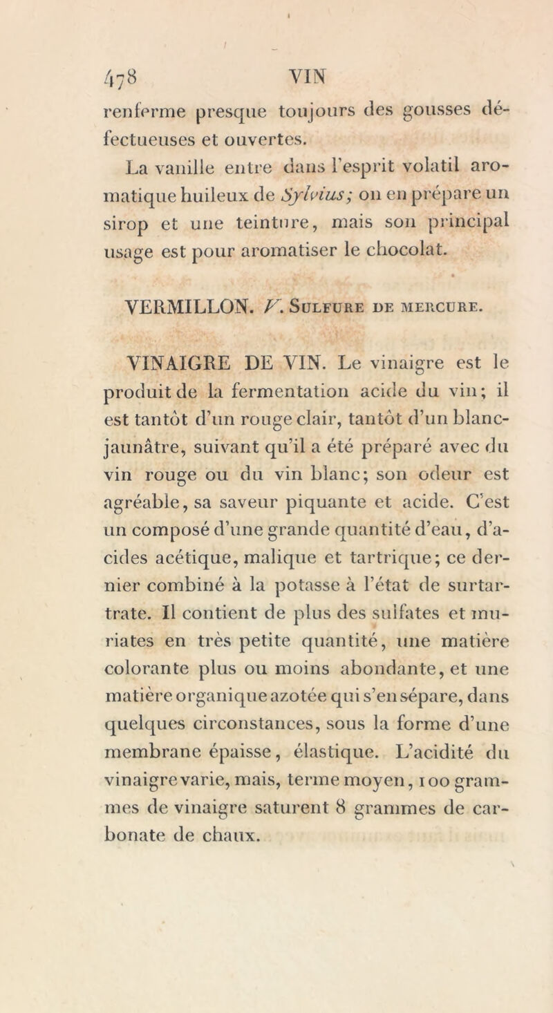 renferme presque toujours des gousses dé- fectueuses et ouvertes. La vanille entre dans l’esprit volatil aro- matique huileux de Sylvius; on en prépare un sirop et une teinture, mais son principal usage est pour aromatiser le chocolat. VERMILLON. V. Sulfure de mercure. VINAIGRE DE VIN. Le vinaigre est le produit de la fermentation acide du vin; il est tantôt d’un rouge clair, tantôt d’un blanc- jaunâtre, suivant qu’il a été préparé avec du vin rouge ou du vin blanc; son odeur est agréable, sa saveur piquante et acide. C’est un composé d’une grande quantité d’eau, d’a- cides acétique, malique et tartrique; ce der- nier combiné à la potasse à l’état de surtar- trate. Il contient de plus des sulfates et inu- riates en très petite quantité, une matière colorante plus ou moins abondante, et une matière organique azotée qui s’en sépare, dans quelques circonstances, sous la forme d’une membrane épaisse, élastique. L’acidité du vinaigre varie, mais, terme moyen, i oo gram- mes de vinaigre saturent 8 grammes de car- O O bonate de chaux.