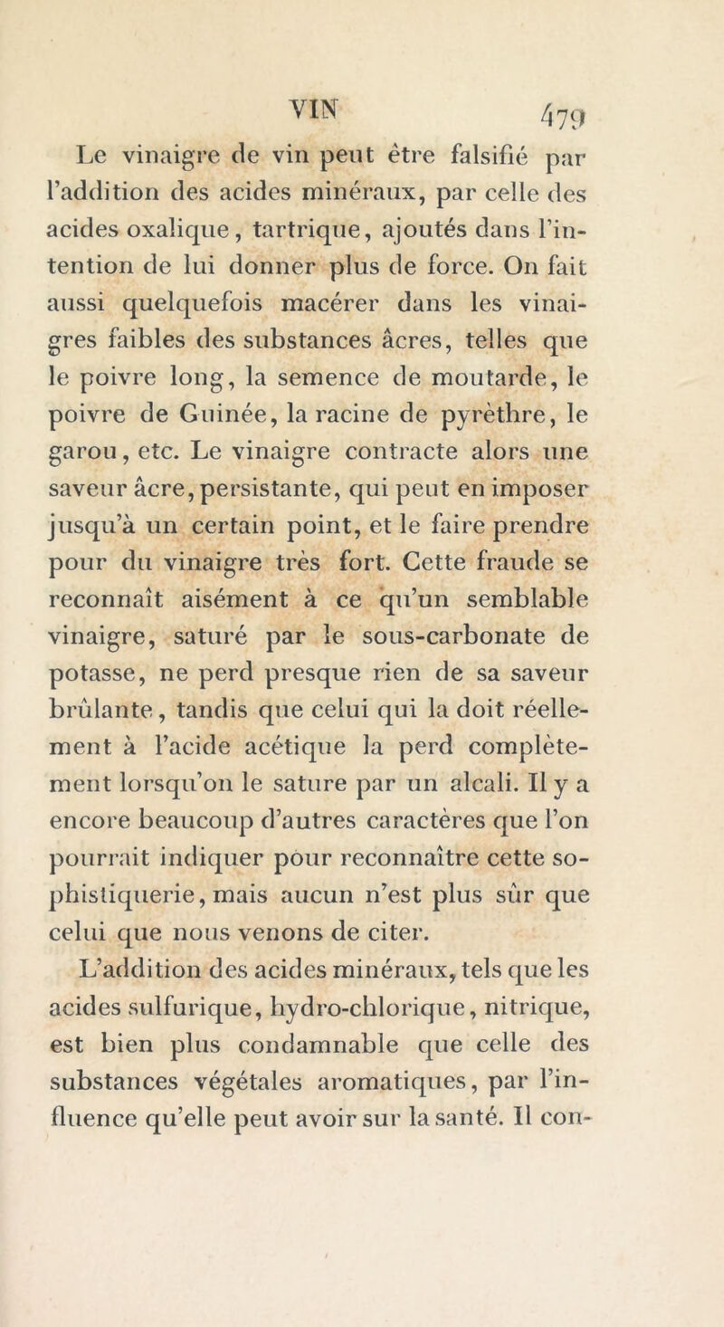 Le vinaigre de vin peut être falsifié par l’addition des acides minéraux, par celle des acides oxalique, tartrique, ajoutés dans l’in- tention de lui donner plus de force. On fait aussi quelquefois macérer dans les vinai- gres faibles des substances âcres, telles que le poivre long, la semence de moutarde, le poivre de Guinée, la racine de pyrèthre, le garou, etc. Le vinaigre contracte alors une saveur âcre, persistante, qui peut en imposer jusqu’à un certain point, et le faire prendre pour du vinaigre très fort. Cette fraude se reconnaît aisément à ce qu’un semblable vinaigre, saturé par le sous-carbonate de potasse, ne perd presque rien de sa saveur brûlante, tandis que celui qui la doit réelle- ment à l’acide acétique la perd complète- ment lorsqu’on le sature par un alcali. Il y a encore beaucoup d’autres caractères que l’on pourrait indiquer pour reconnaître cette so- phistiquerie, mais aucun n’est plus sûr que celui que nous venons de citer. L’addition des acides minéraux, tels que les acides sulfurique, liydro-chlorique, nitrique, est bien plus condamnable que celle des substances végétales aromatiques, par l’in- fluence qu’elle peut avoir sur la santé. Il con-