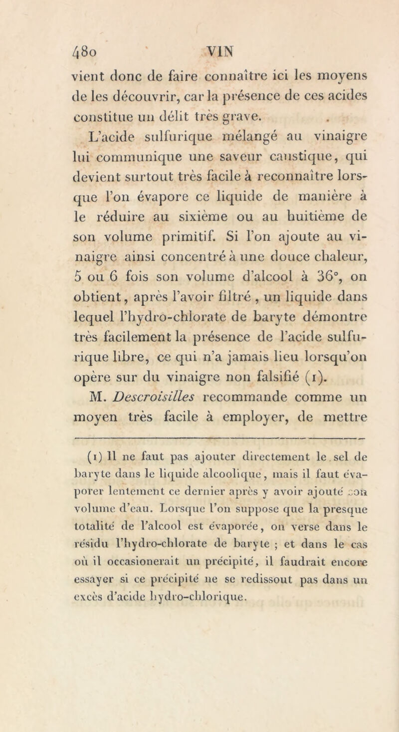 vient donc de faire connaître ici les moyens de les découvrir, caria présence de ces acides constitue un délit très grave. L’acide sulfurique mélangé au vinaigre lui communique une saveur caustique, qui devient surtout très facile à reconnaître lors- que l’on évapore ce liquide de manière à le réduire au sixième ou au huitième de son volume primitif. Si l’on ajoute au vi- naigre ainsi concentré à une douce chaleur, 5 ou 6 fois son volume d’alcool à 36°, on obtient, après l’avoir filtré , un liquide dans lequel l’hydro-chlorate de baryte démontre très facilement la présence de l’acide sulfu- rique libre, ce qui n’a jamais lieu lorsqu’on opère sur du vinaigre non falsifié (i). M. Descroisilles recommande comme un moyen très facile à employer, de mettre (i) 11 ne faut pas ajouter directement le sel de baryte dans le liquide alcoolique, mais il faut éva- porer lentement ce dernier après y avoir ajoute' cou volume d’eau. Lorsque l’on suppose que la presque totalité' de l’alcool est évaporée, on verse dans le résidu l’hydro-clilorate de baryte ; et dans le cas où il occasionerait un précipité, il faudrait encore essayer si ce précipité ne se redissout pas dans un excès d’acide bydro-cblorique.