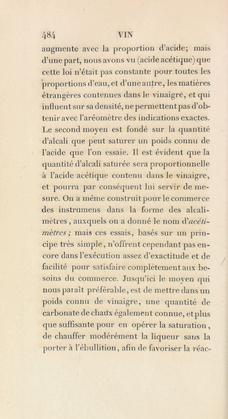 augmente avec la proportion d’acide; mais d’une part, nous avons vu (acide acétique) que cette loi n’était pas constante pour toutes les proportions d’eau, et d’une autre, les matières étrangères contenues dans le vinaigre, et qui influent sur sa densité, ne permettent pas d’ob- tenir avec l’aréomètre des indications exactes. Le second moyen est fondé sur la quantité d’alcali que peut saturer un poids connu de l’acide que l’on essaie. Il est évident que la quantité d’alcali saturée sera proportionnelle à l’acide acétique contenu dans le vinaigre, et pourra par conséquent lui servir de me- sure. On a même construit pour le commerce des instmmens dans la forme des alcali- mètres , auxquels on a donné le nom d’acéti- mètres; mais ces essais, basés sur un prin- cipe très simple, n’offrent cependant pas en- core dans l’exécution assez d’exactitude et de facilité pour satisfaire complètement aux be- soins du commerce. Jusqu’ici le moyen qui nous paraît préférable, est de mettre dans un poids connu de vinaigre, une quantité de carbonate dechaitx également connue, et plus que suffisante pour en opérer la saturation , de chauffer modérément la liqueur sans la porter à l’ébullition, afin de favoriser la réac-