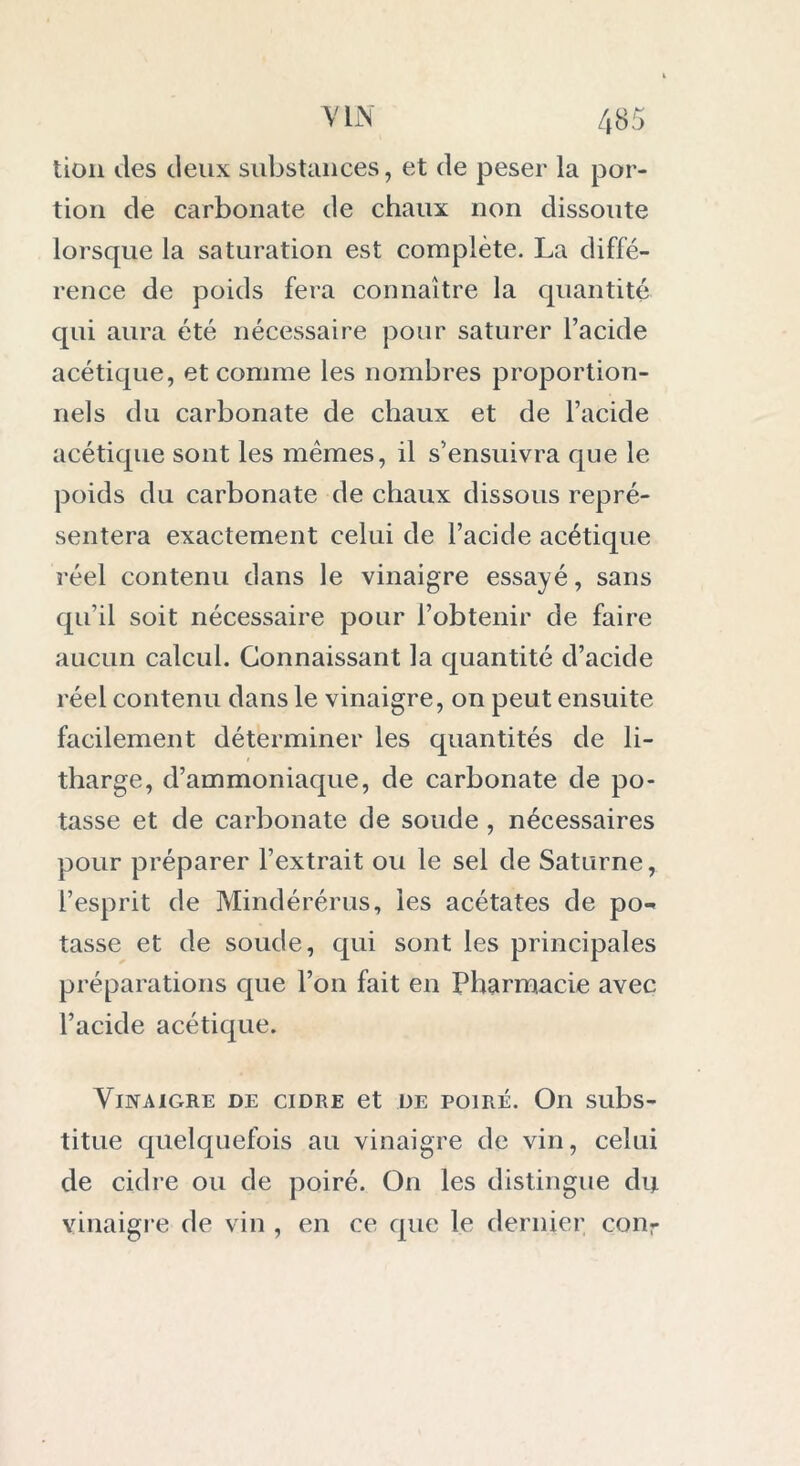 tion des deux substances, et de peser la por- tion de carbonate de chaux non dissoute lorsque la saturation est complète. La diffé- rence de poids fera connaître la quantité qui aura été nécessaire pour saturer l’acide acétique, et comme les nombres proportion- nels du carbonate de chaux et de l’acide acétique sont les mêmes, il s’ensuivra que le poids du carbonate de chaux dissous repré- sentera exactement celui de l’acide acétique réel contenu dans le vinaigre essayé, sans qu’il soit nécessaire pour l’obtenir de faire aucun calcul. Connaissant la quantité d’acide réel contenu dans le vinaigre, on peut ensuite facilement déterminer les quantités de li- tharge, d’ammoniaque, de carbonate de po- tasse et de carbonate de soude , nécessaires pour préparer l’extrait ou le sel de Saturne, l’esprit de Mindérérus, les acétates de po** tasse et de soude, qui sont les principales préparations que l’on fait en Pharmacie avec l’acide acétique. Vinaigre de cidre et de poiré. On subs- titue quelquefois au vinaigre de vin, celui de cidre ou de poiré. On les distingue du vinaigre de vin , en ce que le dernier conr