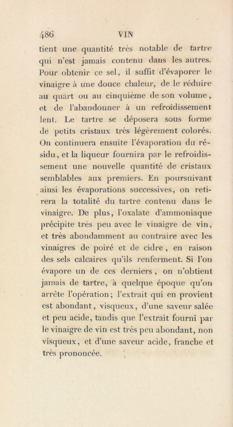 tient une quantité très notable de tartre qui n’est jamais contenu dans les autres. Pour obtenir ce sel, il suffît d’évaporer le vinaigre à une douce chaleur, de le réduire au quart ou au cinquième de son volume , et de l’abandonner à un refroidissement lent. Le tartre se déposera sous forme de petits cristaux très légèrement colorés. On continuera ensuite l’évaporation du ré- sidu, et la liqueur fournira par le refroidis- sement une nouvelle quantité de cristaux semblables aux premiers. En poursuivant ainsi les évaporations successives, on reti- rera la totalité du tartre contenu dans le vinaigre. De plus, l’oxalate d’ammoniaque précipite très peu avec le vinaigre de vin, et très abondamment au contraire avec les vinaigres de poiré et de cidre , en raison des sels calcaires qu’ils renferment. Si l’on évapore un de ces derniers , on n’obtient jamais de tartre, à quelque époque qu’on arrête l’opération; l’extrait qui en provient est abondant, visqueux, d’une saveur salée et peu acide, tandis que l’extrait fourni par le vinaigre de vin est très peu abondant, non visqueux, et d’une saveur acide, franche et très prononcée.