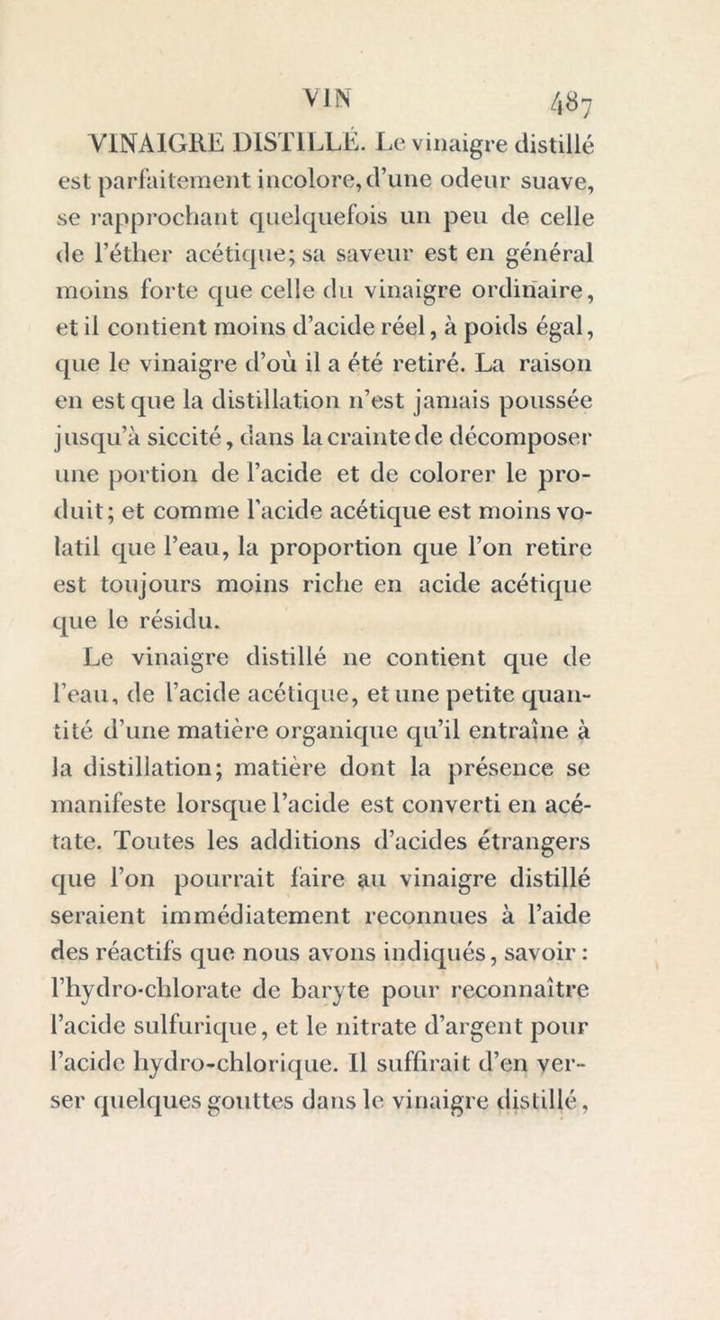 VINAIGRE DISTILLÉ. Le vinaigre distillé est parfaitement incolore, d’une odeur suave, se rapprochant quelquefois un peu de celle de l’éther acétique; sa saveur est en général moins forte que celle du vinaigre ordinaire, et il contient moins d’acide réel, à poids égal, que le vinaigre d’où il a été retiré. La raison en est que la distillation 11’est jamais poussée jusqu’à siccité, dans la crainte de décomposer une portion de l’acide et de colorer le pro- duit; et comme l’acide acétique est moins vo- latil que l’eau, la proportion que l’on retire est toujours moins riche en acide acétique que le résidu. Le vinaigre distillé ne contient que de l’eau, de l’acide acétique, et une petite quan- tité d’une matière organique qu’il entraîne à la distillation; matière dont la présence se manifeste lorsque l’acide est converti en acé- tate. Toutes les additions d’acides étrangers que l’on pourrait faire au vinaigre distillé seraient immédiatement reconnues à l’aide des réactifs que nous avons indiqués, savoir : l’hydro-clilorate de baryte pour reconnaître l’acide sulfurique, et le nitrate d’argent pour l’acide hydro-chlorique. Il suffirait d’en ver- ser quelques gouttes dans le vinaigre distillé,
