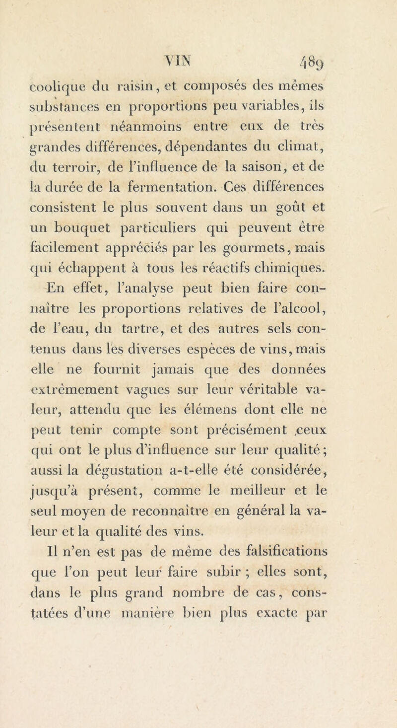 coolique cki raisin, et composés des mêmes substances en proportions peu variables, ils présentent néanmoins entre eux de très grandes différences, dépendantes du climat, du terroir, de l’influence de la saison, et de la durée de la fermentation. Ces différences consistent le plus souvent dans un goût et un bouquet particuliers qui peuvent être facilement appréciés par les gourmets, mais qui échappent à tous les réactifs chimiques. En effet, l’analyse peut bien faire con- naître les proportions relatives de l’alcool, de l’eau, du tartre, et des autres sels con- tenus dans les diverses espèces de vins, mais elle ne fournit jamais que des données extrêmement vagues sur leur véritable va- leur, attendu que les élémens dont elle ne peut tenir compte sont précisément .ceux qui ont le plus d’influence sur leur qualité; aussi la dégustation a-t-elle été considérée, jusqu’à présent, comme le meilleur et le seul moyen de reconnaître en général la va- leur et la qualité des vins. Il n’en est pas de même des falsifications que l’on peut leur faire subir ; elles sont, dans le plus grand nombre de cas, cons- tatées d’une manière bien plus exacte par