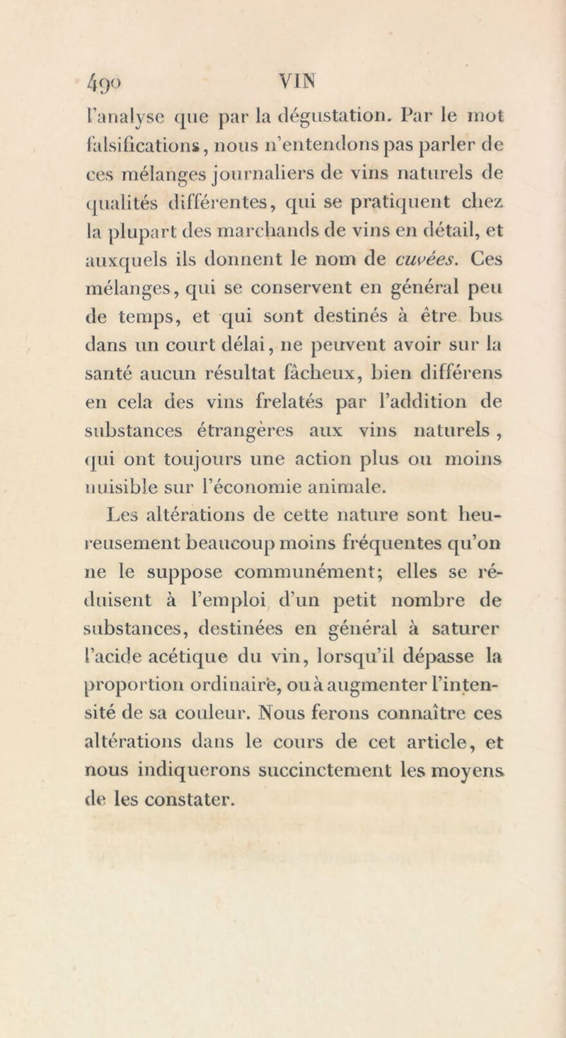 l’analyse que par la dégustation. Par le mot falsifications, nous n’entendons pas parler de ces mélanges journaliers de vins naturels de qualités différentes, qui se pratiquent chez la plupart des marchands de vins en détail, et auxquels ils donnent le nom de cuvées. Ces mélanges, qui se conservent en général peu de temps, et qui sont destinés à être bus dans un court délai, 11e peuvent avoir sur la santé aucun résultat fâcheux, bien différens en cela des vins frelatés par l’addition de substances étrangères aux vins naturels, qui ont toujours une action plus ou moins nuisible sur l’économie animale. Les altérations de cette nature sont heu- reusement beaucoup moins fréquentes qu’on 11e le suppose communément; elles se ré- duisent à l’emploi d’un petit nombre de substances, destinées en général à saturer l’acide acétique du vin, lorsqu’il dépasse la proportion ordinaire, ou à augmenter l’inten- sité de sa couleur. Nous ferons connaître ces altérations dans le cours de cet article, et nous indiquerons succinctement les moyens de les constater.