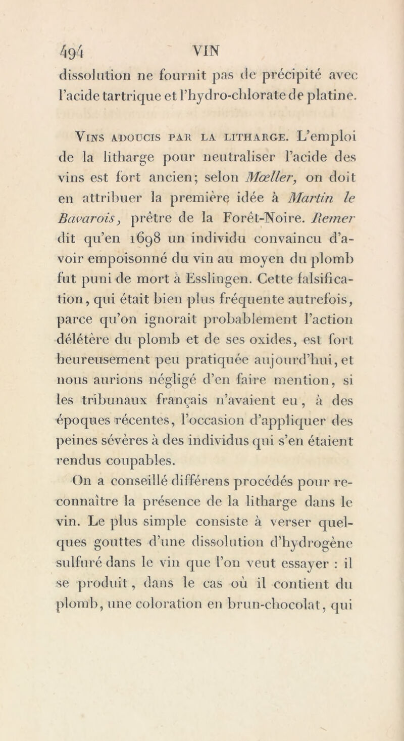 dissolution ne fournit pas de précipité avec l’acide tar trique et P hydro-chlorate de platine. Vins adoucis par la litharge. L’emploi de la litharge pour neutraliser l’acide des vins est fort ancien; selon Mœller, on doit en attribuer la première idée à Martin le Bavarois, prêtre de la Forêt-Noire. Berner dit qu’en 1698 un individu convaincu d’a- voir empoisonné du vin au moyen du plomb fut puni de mort à Esslingen. Cette falsifica- tion, qui était bien plus fréquente autrefois, parce qu’on ignorait probablement l’action délétère du plomb et de ses oxides, est fort heureusement peu pratiquée aujourd’hui,et nous aurions négligé d’en faire mention, si les tribunaux français n’avaient eu , à des époques récentes, l’occasion d’appliquer des peines sévères à des individus qui s’en étaient rendus coupables. On a conseillé différens procédés pour re- connaître la présence de la litharge dans le vin. Le plus simple consiste à verser quel- ques gouttes d’une dissolution d’hydrogène sulfuré dans le vin que l’on veut essayer : il se produit, dans le cas où il contient du plomb, une coloration en brun-chocolat, qui