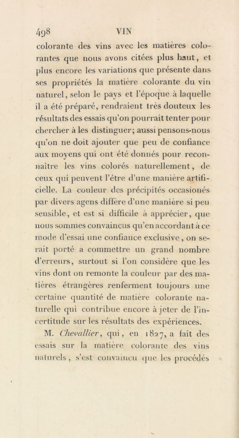 colorante des vins avec les matières colo- rantes que nous avons citées plus haut, et plus encore les variations que présente dans ses propriétés la matière colorante du vin naturel, selon le pays et l’époque à laquelle il a été préparé, rendraient très douteux les résultats des essais qu’on pourrait tenter pour chercher à les distinguer; aussi pensons-nous qu’on 11e doit ajouter que peu de confiance aux moyens qui ont été donnés pour recon- naître les vins colorés naturellement, de ceux qui peuvent l’ètre d’une manière artifi- cielle. La couleur des précipités occasionés par divers agens diffère d’une manière si peu sensible, et est si difficile à apprécier, que nous sommes convaincus qu’en accordant à ce mode d’essai une confiance exclusive , on se- rait porté a commettre un grand nombre d’erreurs, surtout si l’on considère que les vins dont on remonte la couleur par des ma- tières étrangères renferment toujours une certaine quantité de matière colorante na- turelle qui contribue encore à jeter de l’in- certitude sur les résultats des expériences. M. Chevallier, qui, en 1827, a fait des essais sur la matière colorante des vins naturels, s’est convaincu que les procédés