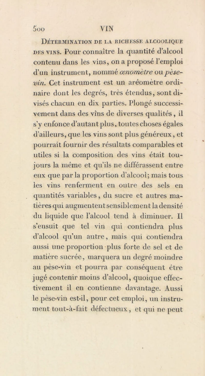 Détermination de la richesse alcoolique des vins. Pour connaître la quantité d’alcool contenu dans les vins, on a proposé l’emploi d’un instrument, nommé œnomètre ou pèse- vin. Cet instrument est un aréomètre ordi- naire dont les degrés, très étendus, sont di- visés chacun en dix parties. Plongé successi- vement dans des vins de diverses qualités, il s’y enfonce d’autant plus, toutes choses égales d’ailleurs, que les vins sont plus généreux, et pourrait fournir des résultats comparables et utiles si la composition des vins était tou- jours la même et qu’ils ne différassent entre eux que parla proportion d’alcool; mais tous les vins renferment en outre des sels en quantités variables, du sucre et autres ma- tières qui augmentent sensiblement la densité du liquide que l’alcool tend à diminuer. Il s’ensuit que tel vin qui contiendra plus d’alcool qu’un autre, mais cpii contiendra aussi une proportion plus forte de sel et de matière sucrée, marquera un degré moindre au pèse-vin et pourra par conséquent être jugé contenir moins d’alcool, quoique effec- tivement il en contienne davantage. Aussi le pèse-vin est-il, pour cet emploi, un instru- ment tout-à-fait défectueux, et cpii ne peut