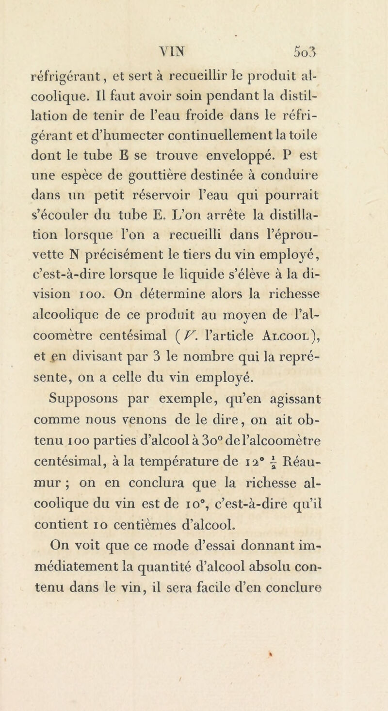 réfrigérant, et sert à recueillir le produit al- coolicpie. Il faut avoir soin pendant la distil- lation de tenir de l’eau froide dans le réfri- gérant et d’humecter continuellement la toile dont le tube E se trouve enveloppé. P est une espèce de gouttière destinée à conduire dans un petit réservoir l’eau qui pourrait s’écouler du tube E. L’on arrête la distilla- tion lorsque l’on a recueilli dans l’éprou- vette N précisément le tiers du vin employé, c’est-à-dire lorsque le liquide s’élève à la di- vision ioo. On détermine alors la richesse alcoolique de ce produit au moyen de l’al- coomètre centésimal {V. l’article Alcool), et en divisant par 3 le nombre qui la repré- sente, on a celle du vin employé. Supposons par exemple, qu’en agissant comme nous venons de le dire, on ait ob- tenu ioo parties d’alcool à 3o° de l’alcoomètre centésimal, à la température de 12® ~ Réau- mur ; on en conclura que la richesse al- coolique du vin est de io°, c’est-à-dire qu’il contient 10 centièmes d’alcool. On voit que ce mode d’essai donnant im- médiatement la quantité d’alcool absolu con- tenu dans le vin, il sera facile d’en conclure