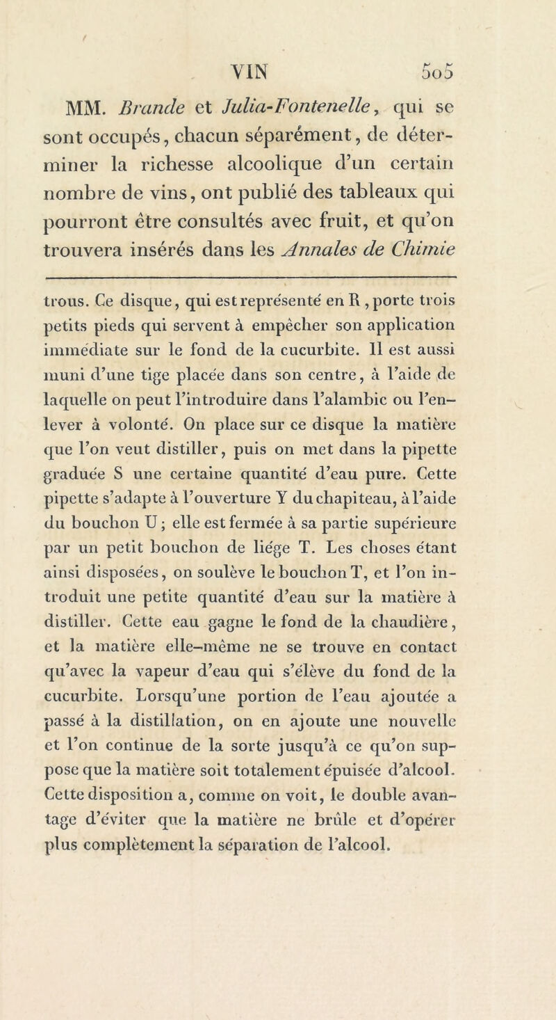 MM. Brande et Julia-Fontenelle, qui se sont occupés, chacun séparément, de déter- miner la richesse alcoolique d’un certain nombre de vins, ont publié des tableaux qui pourront être consultés avec fruit, et qu’on trouvera insérés dans les Annales de Chimie trous. Ce disque, qui est représente' en R , porte trois petits pieds qui servent à empêcher son application immédiate sur le fond de la cucurbite. 11 est aussi muni d’une tige placée dans son centre, à l’aide de laquelle on peut l’introduire dans l’alambic ou l’en- lever à volonté. On place sur ce disque la matière que l’on veut distiller, puis on met dans la pipette graduée S une certaine quantité d’eau pure. Cette pipette s’adapte à l’ouverture Y du chapiteau, à l’aide du bouchon U ; elle est fermée à sa partie supérieure par un petit bouchon de liège T. Les choses étant ainsi disposées, on soulève le bouchon T, et l’on in- troduit une petite quantité d’eau sur la matière à distiller. Cette eau gagne le fond de la chaudière, et la matière elle-même ne se trouve en contact qu’avec la vapeur d’eau qui s’élève du fond de la cucurbite. Lorsqu’une portion de l’eau ajoutée a passé à la distillation, on en ajoute une nouvelle et l’on continue de la sorte jusqu’à ce qu’on sup- pose que la matière soit totalement épuisée d’alcool. Cette disposition a, comme on voit, le double avan- tage d’éviter que la matière ne brûle et d’opérer plus complètement la séparation de l’alcool.
