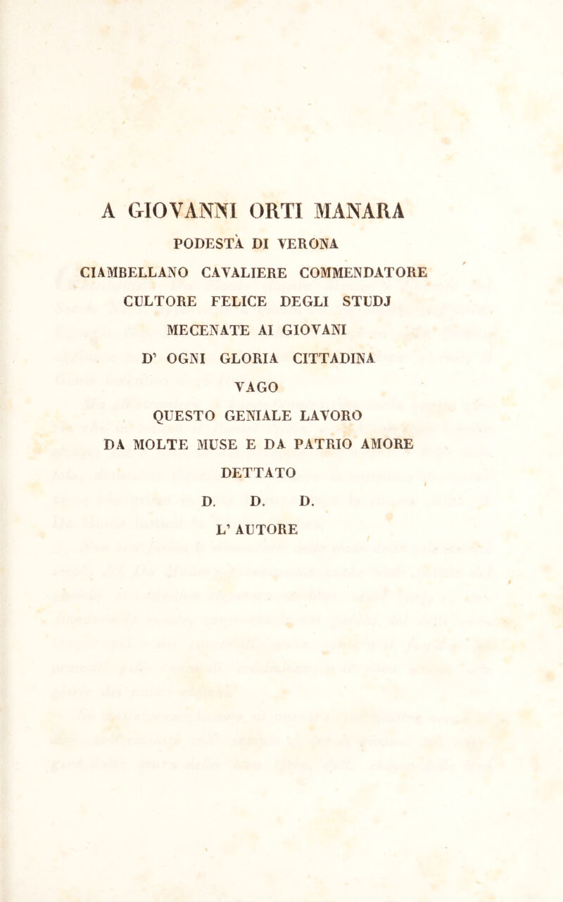 A GIOVANNI ORTI MANARA PODESTÀ DI VERONA CIAMBELLANO CAVALIERE COMMENDATORE CULTORE FELICE DEGLI STUDJ MECENATE AI GIOVANI D' OGNI GLORIA CITTADINA VAGO QUESTO GENIALE LAVORO DA MOLTE MUSE E DA PATRIO AMORE DETTATO I D. D. D. L’ AUTORE