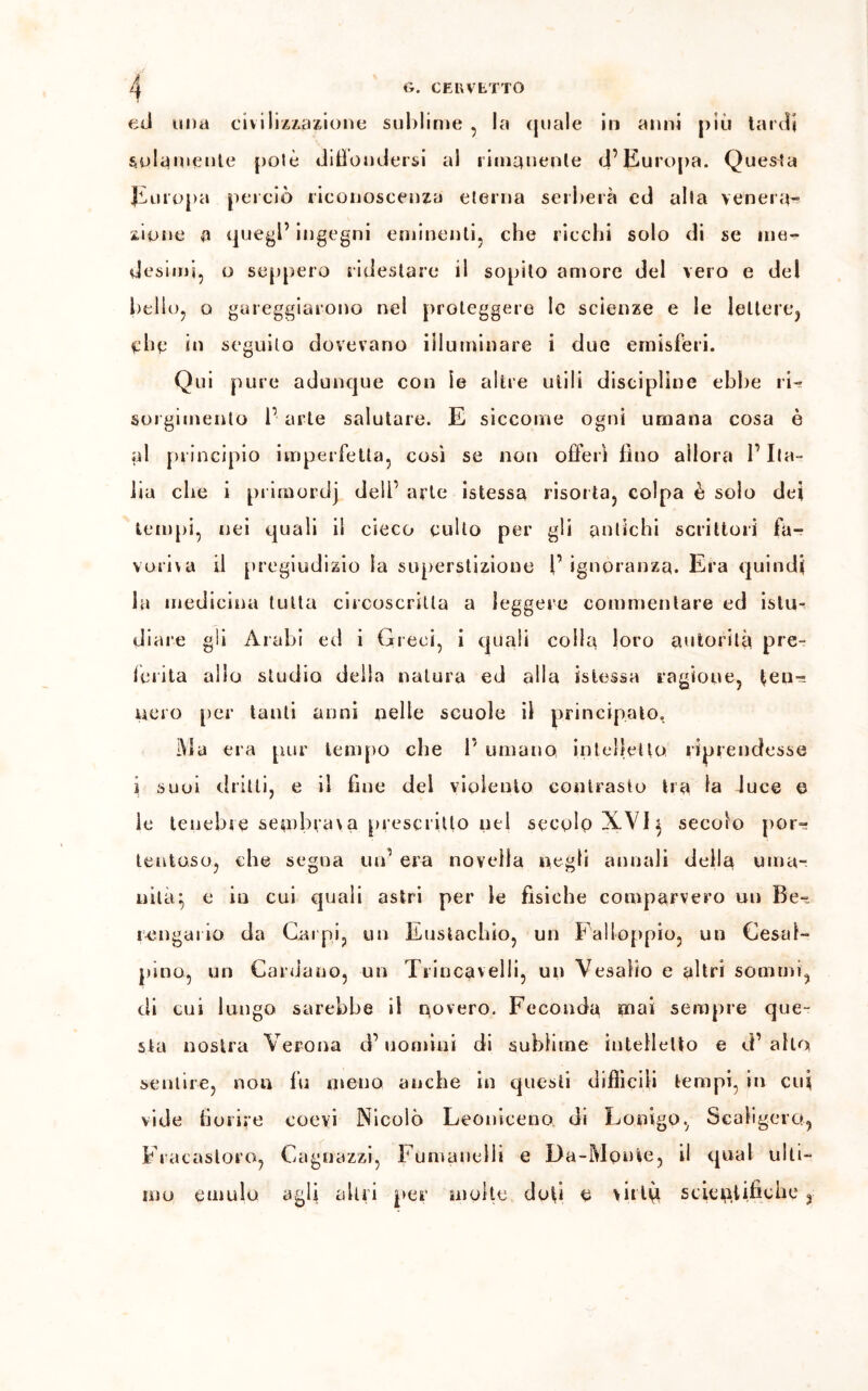 ed una civilizzazione sublime , la quale in anni più tardi solamente polè diffondersi al rimanente d’Europa. Questa Europa perciò riconoscenza eterna serberà cd alla venerai zinne a quegl’ ingegni eminenti, che ricchi solo di se me- desimi, o seppero ridestare il sopito amore del vero e del bello, o gareggiarono nel proteggere le scienze e le lettere, che in seguilo dovevano illuminare i due emisferi. Qui pure adunque con le altre utili discipline ebbe ri- sorgimento l’ arte salutare. E siccome ogni umana cosa è al principio imperfetta, così se non offerì fino allora l’Ita- lia che i primordj dell’ arte istessa risorta, colpa è solo dei tempi, nei quali il cieco culto per gli antichi scrittori fa- voriva il pregiudizio la superstizione l’ ignoranza. Era quindi la medicina tutta circoscritta a leggere commentare ed islu- diare gli Arabi ed i Greci, i quali colla loro autorità pre- ferita allo studio della natura ed alla istessa ragione, fen-? nero per tanti anni nelle scuole il principato. Ma era pur tempo che 1’ umano intelletto riprendesse j suoi dritti, e il fine del violento contrasto tra la Juce e le tenebre sembrar a prescritto nel secglp XVI} secolo por- tentoso, che segua un’ era novella negli annali della uma- nità:, e in cui quali astri per le fisiche comparvero un Be- rengario da Carpi, un Eustachio, un Falloppio, un Cesai- pino, un Cardano, un Trincavelli, un Vesalio e altri sommi, di cui lungo sarebbe il novero. Feconda mai sempre que- sta nostra Verona d’uomini di sublime intelletto e d’alto sentire, non fu meno anche in questi difficili tempi, in cui vide fiorire coevi Nicolò Leoniceno. di Lonigo, Scaligero, Fracastoro, Cagnazzi, Fumanelli e Da-Monte, il qual ulti- mo emulo agli altri per molte doti e virtù scientifiche,