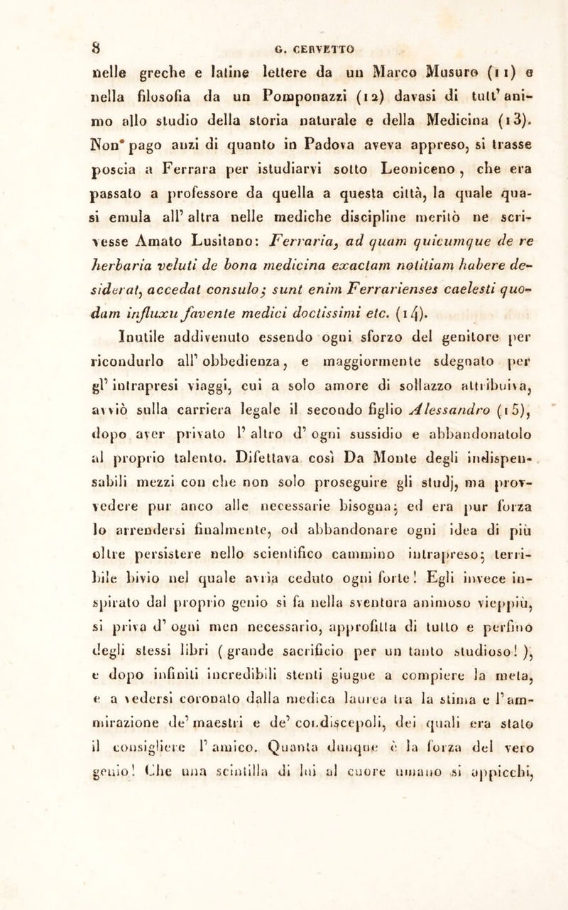 nelle greche e Ialine lettere da un Marco Musuro (11) o nella filosofia da un Pomponazzi (12) davasi di tuli’ ani- mo allo studio della storia naturale e della Medicina (i3). 3Non° pago anzi di quanto in Padova aveva appreso, si trasse poscia a Ferrara per istudiarvi sotto Leoniceno , che era passalo a professore da quella a questa città, la quale qua- si emula all’ altra nelle mediche discipline meritò ne scri- vesse Amato Lusitano: Ferrarla, ad quarti quicumque de re herbaria veluti de bona medicina exactain notitiam habere de- siderata accedal constilo $ sunt enim Ferrarienses caelesti quo- dam influxu facente medici doctissimi eie. (i4)* Inutile addivenuto essendo ogni sforzo del genitore per ricondurlo all’obbedienza, e maggiormente sdegnato per gl’ intrapresi viaggi, cui a solo amore di sollazzo attribuiva, avviò sulla carriera legale il secondo figlio Alessandro (1 5), dopo aver privato 1’ altro d’ ogni sussidio e abbandonatolo al proprio talento. Difettava cosi Da Monte degli indispen- sabili mezzi con che non solo proseguire gli studj, ma prov- vedere pur anco alle necessarie bisogna; ed era pur forza 10 arrendersi finalmente, od abbandonare ogni idea di più oltre persistere nello scientifico cammino intrapreso; terri- bile bivio nel quale avrìa ceduto ogni forte! Egli invece in- spirato dal proprio genio si fa nella sventura animoso vieppiù, si priva d’ ogni men necessario, approfitta di tulio e perfino degli stessi libri (grande sacrificio per un tanto studioso!), e dopo infiniti incredibili stenti giugne a compiere la mela, e a vedersi coronalo dalla medica laurea tra la stima e l’am- mirazione de’ maestri e de’ condiscepoli, elei quali era stato 11 consigliere 1' amico. Quanta dunque è la for^a del vero genio! Che una scintilla di lui al cuore umano si appicchi,